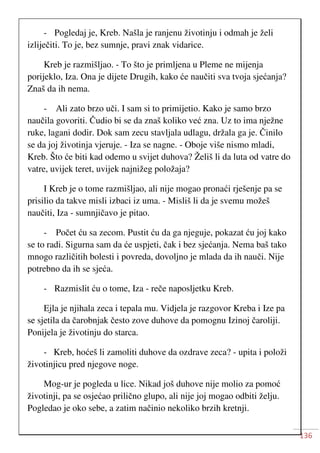 136
- Pogledaj je, Kreb. Našla je ranjenu životinju i odmah je želi
izliječiti. To je, bez sumnje, pravi znak vidarice.
Kreb je razmišljao. - To što je primljena u Pleme ne mijenja
porijeklo, Iza. Ona je dijete Drugih, kako će naučiti sva tvoja sjećanja?
Znaš da ih nema.
- Ali zato brzo uči. I sam si to primijetio. Kako je samo brzo
naučila govoriti. Čudio bi se da znaš koliko već zna. Uz to ima nježne
ruke, lagani dodir. Dok sam zecu stavljala udlagu, držala ga je. Činilo
se da joj životinja vjeruje. - Iza se nagne. - Oboje više nismo mladi,
Kreb. Što će biti kad odemo u svijet duhova? Želiš li da luta od vatre do
vatre, uvijek teret, uvijek najnižeg položaja?
I Kreb je o tome razmišljao, ali nije mogao pronaći rješenje pa se
prisilio da takve misli izbaci iz uma. - Misliš li da je svemu možeš
naučiti, Iza - sumnjičavo je pitao.
- Počet ću sa zecom. Pustit ću da ga njeguje, pokazat ću joj kako
se to radi. Sigurna sam da će uspjeti, čak i bez sjećanja. Nema baš tako
mnogo različitih bolesti i povreda, dovoljno je mlada da ih nauči. Nije
potrebno da ih se sjeća.
- Razmislit ću o tome, Iza - reče naposljetku Kreb.
Ejla je njihala zeca i tepala mu. Vidjela je razgovor Kreba i Ize pa
se sjetila da čarobnjak često zove duhove da pomognu Izinoj čaroliji.
Ponijela je životinju do starca.
- Kreb, hoćeš li zamoliti duhove da ozdrave zeca? - upita i položi
životinjicu pred njegove noge.
Mog-ur je pogleda u lice. Nikad još duhove nije molio za pomoć
životinji, pa se osjećao prilično glupo, ali nije joj mogao odbiti želju.
Pogledao je oko sebe, a zatim načinio nekoliko brzih kretnji.
 