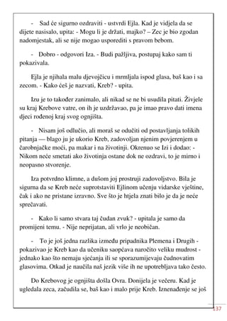 137
- Sad će sigurno ozdraviti - ustvrdi Ejla. Kad je vidjela da se
dijete nasisalo, upita: - Mogu li je držati, majko? – Zec je bio zgodan
nadomjestak, ali se nije mogao usporediti s pravom bebom.
- Dobro - odgovori Iza. - Budi pažljiva, postupaj kako sam ti
pokazivala.
Ejla je njihala malu djevojčicu i mrmljala ispod glasa, baš kao i sa
zecom. - Kako ćeš je nazvati, Kreb? - upita.
Izu je to također zanimalo, ali nikad se ne bi usudila pitati. Živjele
su kraj Krebove vatre, on ih je uzdržavao, pa je imao pravo dati imena
djeci rođenoj kraj svog ognjišta.
- Nisam još odlučio, ali moraš se odučiti od postavljanja tolikih
pitanja — blago ju je ukorio Kreb, zadovoljan njenim povjerenjem u
čarobnjačke moći, pa makar i na životinji. Okrenuo se Izi i dodao: -
Nikom neće smetati ako životinja ostane dok ne ozdravi, to je mirno i
neopasno stvorenje.
Iza potvrdno klimne, a dušom joj prostruji zadovoljstvo. Bila je
sigurna da se Kreb neće suprotstaviti Ejlinom učenju vidarske vještine,
čak i ako ne pristane izravno. Sve što je htjela znati bilo je da je neće
sprečavati.
- Kako li samo stvara taj čudan zvuk? - upitala je samo da
promijeni temu. - Nije neprijatan, ali vrlo je neobičan.
- To je još jedna razlika između pripadnika Plemena i Drugih -
pokazivao je Kreb kao da učeniku saopćava naročito veliku mudrost -
jednako kao što nemaju sjećanja ili se sporazumijevaju čudnovatim
glasovima. Otkad je naučila naš jezik više ih ne upotrebljava tako često.
Do Krebovog je ognjišta došla Ovra. Donijela je večeru. Kad je
ugledala zeca, začudila se, baš kao i malo prije Kreb. Iznenađenje se još
 