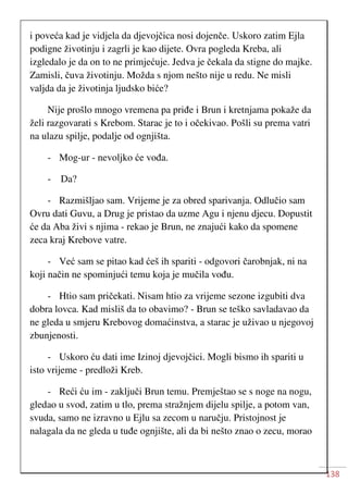 138
i poveća kad je vidjela da djevojčica nosi dojenče. Uskoro zatim Ejla
podigne životinju i zagrli je kao dijete. Ovra pogleda Kreba, ali
izgledalo je da on to ne primjećuje. Jedva je čekala da stigne do majke.
Zamisli, čuva životinju. Možda s njom nešto nije u redu. Ne misli
valjda da je životinja ljudsko biće?
Nije prošlo mnogo vremena pa priđe i Brun i kretnjama pokaže da
želi razgovarati s Krebom. Starac je to i očekivao. Pošli su prema vatri
na ulazu spilje, podalje od ognjišta.
- Mog-ur - nevoljko će vođa.
- Da?
- Razmišljao sam. Vrijeme je za obred sparivanja. Odlučio sam
Ovru dati Guvu, a Drug je pristao da uzme Agu i njenu djecu. Dopustit
će da Aba živi s njima - rekao je Brun, ne znajući kako da spomene
zeca kraj Krebove vatre.
- Već sam se pitao kad ćeš ih spariti - odgovori čarobnjak, ni na
koji način ne spominjući temu koja je mučila vođu.
- Htio sam pričekati. Nisam htio za vrijeme sezone izgubiti dva
dobra lovca. Kad misliš da to obavimo? - Brun se teško savladavao da
ne gleda u smjeru Krebovog domaćinstva, a starac je uživao u njegovoj
zbunjenosti.
- Uskoro ću dati ime Izinoj djevojčici. Mogli bismo ih spariti u
isto vrijeme - predloži Kreb.
- Reći ću im - zaključi Brun temu. Premještao se s noge na nogu,
gledao u svod, zatim u tlo, prema stražnjem dijelu spilje, a potom van,
svuda, samo ne izravno u Ejlu sa zecom u naručju. Pristojnost je
nalagala da ne gleda u tuđe ognjište, ali da bi nešto znao o zecu, morao
 
