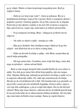 139
ga je vidjeti. Mučio se kako da pristupi nezgodnoj temi. Kreb je
strpljivo čekao.
- Zašto je zec kraj tvoje vatre? - žurno je pokazao. Bio je u
podređenom položaju i toga je bio svjestan. Kreb se namjerno okrene i
pogleda u prostor vlastitog ognjišta. Iza je bila svjesna što se dogada.
Poslovala je oko djeteta i nadala se da neće biti uvučena u razgovor.
Ejla, glavni krivac, uopće nije znala kakve je teškoće prouzročila.
- To je neopasna životinja, Brun - izbjegavao je Kreb izravni
odgovor.
- Ali zašto se nalazi u spilji - ustrajao je vođa.
- Ejla ga je donijela. Ima slomljenu nogu i htjela je da ga Iza
izliječi - reče Kreb kao da se to zbiva svakog dana.
- Nitko ne dovodi životinje u spilju - reče Brun, nesposoban da
smisli bolju primjedbu.
- Od toga nema štete. Uostalom, neće ovdje biti dugo, samo dok
noga ne prizdravi - mirno odvrati Kreb.
Brun se nije mogao dosjetiti kako narediti Krebu da zeca izbaci iz
spilje. Sve dok ga je starac htio držati kraj ognjišta, nije mu mogao
ništa. Nijedan običaj nije zabranjivao prisutnost životinja u spilji već se
to naprosto nikad nije radilo. No vođu nije uznemiravala životinja.
Shvatio je da srž problema leži u Ejli. Od trenutka kad su je pronašli, za
nju je bilo vezano previše neobičnih događaja. Gotovo ništa s njom u
vezi nije bilo uobičajeno, a još je uvijek bila dijete. Što će tek biti kad
odraste? Brun nije imao iskustva, odnosno davno utvrđenih pravila koja
bi mu govorila kako da se odnosi prema čudnoj strankinji. Ali isto tako
nije znao kako da Krebu izrazi sumnje. Starac je osjetio bratovu
 