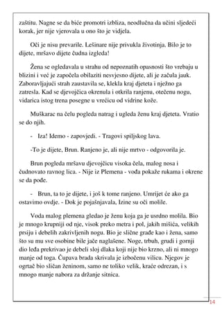 14
zaštitu. Nagne se da biće promotri izbliza, neodlučna da učini sljedeći
korak, jer nije vjerovala u ono što je vidjela.
Oči je nisu prevarile. Lešinare nije privukla životinja. Bilo je to
dijete, mršavo dijete čudna izgleda!
Žena se ogledavala u strahu od nepoznatih opasnosti što vrebaju u
blizini i već je započela obilaziti nesvjesno dijete, ali je začula jauk.
Zaboravljajući strah zaustavila se, klekla kraj djeteta i nježno ga
zatresla. Kad se djevojčica okrenula i otkrila ranjenu, otečenu nogu,
vidarica istog trena posegne u vrećicu od vidrine kože.
Muškarac na čelu pogleda natrag i ugleda ženu kraj djeteta. Vratio
se do njih.
- Iza! Idemo - zapovjedi. - Tragovi spiljskog lava.
-To je dijete, Brun. Ranjeno je, ali nije mrtvo - odgovorila je.
Brun pogleda mršavu djevojčicu visoka čela, malog nosa i
čudnovato ravnog lica. - Nije iz Plemena - vođa pokaže rukama i okrene
se da pođe.
- Brun, ta to je dijete, i još k tome ranjeno. Umrijet će ako ga
ostavimo ovdje. - Dok je pojašnjavala, Izine su oči molile.
Voda malog plemena gledao je ženu koja ga je usrdno molila. Bio
je mnogo krupniji od nje, visok preko metra i pol, jakih mišića, velikih
prsiju i debelih zakrivljenih nogu. Bio je slične građe kao i žena, samo
što su mu sve osobine bile jače naglašene. Noge, trbuh, grudi i gornji
dio leđa prekrivao je debeli sloj dlaka koji nije bio krzno, ali ni mnogo
manje od toga. Čupava brada skrivala je izbočenu vilicu. Njegov je
ogrtač bio sličan ženinom, samo ne toliko velik, kraće odrezan, i s
mnogo manje nabora za držanje sitnica.
 