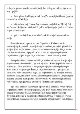 140
nelagodu, pa mu pokuša ponuditi još jedan razlog za zadržavanje zeca
kraj ognjišta.
- Brun, pleme kod kojeg se održava Zbor u spilji drži medvjedovo
mladunče - podsjeti ga.
- Nije to isto, to je Ursus. On, uostalom, sudjeluje na Medvjeđoj
svečanosti. Spiljski su medvjedi živjeli u spiljama prije ljudi, a zečevi to
uopće ne običavaju.
- Ipak, i medvjedovo je mladunče tek životinja koju dovode u
spilju.
Brun nije znao odgovor na ovu činjenicu, a Krebovo mu je
umovanje ipak ponudilo neka rješenja, premda se još uvijek pitao kako
je djevojčici uopće palo na pamet da zeca donese u spilju. Da je nema,
problem se nikad ne bi pojavio. Čvrsta osnova njegovih primjedbi
rasplinula se poput magle pa je odlučio da o tome više ne govori.
Dan prije obreda imenovanja bio je hladan, ali sunčan. Posljednjih
je tjedana već bilo nekoliko snježnih vijavica i Kreba je prilično mučila
kostobolja. Želio je uživati u posljednjim lijepim danima prije nego
zima pokaže svoju snagu. Šetao je s Ejlom uz rječicu. Djevojčica je
iskušavala nove omotače za noge. Iza ih je izradila od okruglih komada
bizonove kože, štavljenih tako da ostane sloj finih dlačica. Utrljavanjem
dodatne količine masti postali su nepropusni. Na rubovima je izbušila
rupice i kroz njih provukla uzicu koja se stezala oko članaka.
Ejli su se omotači jako sviđali i ponosno je koračala. Preko ogrtača
je prebacila krzno snježnog leoparda, a na glavi nosila meku zečju kožu
koja je prekrivala i uši. Dijelovima koji su nekad prekrivali noge
životinje, čvrsto ju je zavezala pod bradom. Brzala je naprijed, vraćala
se i hodala uz starca, usporavajući razigrane korake kako bi ih uskladila
 