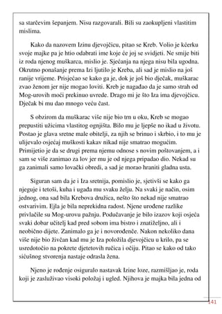 141
sa starčevim šepanjem. Nisu razgovarali. Bili su zaokupljeni vlastitim
mislima.
Kako da nazovem Izinu djevojčicu, pitao se Kreb. Volio je kćerku
svoje majke pa je htio odabrati ime koje će joj se svidjeti. Ne smije biti
iz roda njenog muškarca, mislio je. Sjećanja na njega nisu bila ugodna.
Okrutno ponašanje prema Izi ljutilo je Kreba, ali sad je mislio na još
ranije vrijeme. Prisjećao se kako ga je, dok je još bio dječak, muškarac
zvao ženom jer nije mogao loviti. Kreb je nagađao da je samo strah od
Mog-urovih moći prekinuo uvrede. Drago mi je što Iza ima djevojčicu.
Dječak bi mu dao mnogo veću čast.
S obzirom da muškarac više nije bio trn u oku, Kreb se mogao
prepustiti užicima vlastitog ognjišta. Bilo mu je ljepše no ikad u životu.
Postao je glava sretne male obitelji, za njih se brinuo i skrbio, i to mu je
ulijevalo osjećaj muškosti kakav nikad nije smatrao mogućim.
Primijetio je da se drugi prema njemu odnose s novim poštovanjem, a i
sam se više zanimao za lov jer mu je od njega pripadao dio. Nekad su
ga zanimali samo lovački obredi, a sad je morao hraniti gladna usta.
Siguran sam da je i Iza sretnija, pomislio je, sjetivši se kako ga
njeguje i tetoši, kuha i ugađa mu svaku želju. Na svaki je način, osim
jednog, ona sad bila Krebova družica, nešto što nekad nije smatrao
ostvarivim. Ejla je bila neprekidna radost. Njene urođene razlike
privlačile su Mog-urovu pažnju. Podučavanje je bilo izazov koji osjeća
svaki dobar učitelj kad pred sobom ima bistro i znatiželjno, ali i
neobično dijete. Zanimalo ga je i novorođenče. Nakon nekoliko dana
više nije bio živčan kad mu je Iza položila djevojčicu u krilo, pa se
usredotočio na pokrete djetetovih ručica i očiju. Pitao se kako od tako
sićušnog stvorenja nastaje odrasla žena.
Njeno je rođenje osiguralo nastavak Izine loze, razmišljao je, roda
koji je zasluživao visoki položaj i ugled. Njihova je majka bila jedna od
 