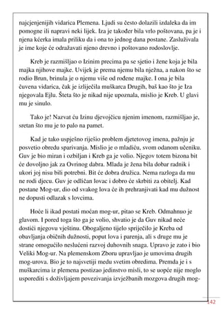 142
najcjenjenijih vidarica Plemena. Ljudi su često dolazili izdaleka da im
pomogne ili napravi neki lijek. Iza je također bila vrlo poštovana, pa je i
njena kćerka imala priliku da i ona to jednog dana postane. Zasluživala
je ime koje će odražavati njeno drevno i poštovano rodoslovlje.
Kreb je razmišljao o Izinim precima pa se sjetio i žene koja je bila
majka njihove majke. Uvijek je prema njemu bila nježna, a nakon što se
rodio Brun, brinula je o njemu više od rođene majke. I ona je bila
čuvena vidarica, čak je izliječila muškarca Drugih, baš kao što je Iza
njegovala Ejlu. Šteta što je nikad nije upoznala, mislio je Kreb. U glavi
mu je sinulo.
Tako je! Nazvat ću Izinu djevojčicu njenim imenom, razmišljao je,
sretan što mu je to palo na pamet.
Kad je tako uspješno riješio problem djetetovog imena, pažnju je
posvetio obredu sparivanja. Mislio je o mladiću, svom odanom učeniku.
Guv je bio miran i ozbiljan i Kreb ga je volio. Njegov totem bizona bit
će dovoljno jak za Ovrinog dabra. Mlada je žena bila dobar radnik i
ukori joj nisu bili potrebni. Bit će dobra družica. Nema razloga da mu
ne rodi djecu. Guv je odličan lovac i dobro će skrbiti za obitelj. Kad
postane Mog-ur, dio od svakog lova će ih prehranjivati kad mu dužnost
ne dopusti odlazak s lovcima.
Hoće li ikad postati moćan mog-ur, pitao se Kreb. Odmahnuo je
glavom. I pored toga što ga je volio, shvatio je da Guv nikad neće
dostići njegovu vještinu. Obogaljeno tijelo spriječilo je Kreba od
obavljanja običnih dužnosti, poput lova i parenja, ali s druge mu je
strane omogućilo neslućeni razvoj duhovnih snaga. Upravo je zato i bio
Veliki Mog-ur. Na plemenskom Zboru upravljao je umovima drugih
mog-urova. Bio je to najsvetiji medu svetim obredima. Premda je i s
muškarcima iz plemena postizao jedinstvo misli, to se uopće nije moglo
usporediti s doživljajem povezivanja izvježbanih mozgova drugih mog-
 