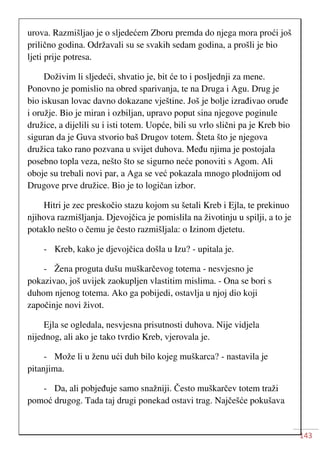 143
urova. Razmišljao je o sljedećem Zboru premda do njega mora proći još
prilično godina. Održavali su se svakih sedam godina, a prošli je bio
ljeti prije potresa.
Doživim li sljedeći, shvatio je, bit će to i posljednji za mene.
Ponovno je pomislio na obred sparivanja, te na Druga i Agu. Drug je
bio iskusan lovac davno dokazane vještine. Još je bolje izrađivao oruđe
i oružje. Bio je miran i ozbiljan, upravo poput sina njegove poginule
družice, a dijelili su i isti totem. Uopće, bili su vrlo slični pa je Kreb bio
siguran da je Guva stvorio baš Drugov totem. Šteta što je njegova
družica tako rano pozvana u svijet duhova. Među njima je postojala
posebno topla veza, nešto što se sigurno neće ponoviti s Agom. Ali
oboje su trebali novi par, a Aga se već pokazala mnogo plodnijom od
Drugove prve družice. Bio je to logičan izbor.
Hitri je zec preskočio stazu kojom su šetali Kreb i Ejla, te prekinuo
njihova razmišljanja. Djevojčica je pomislila na životinju u spilji, a to je
potaklo nešto o čemu je često razmišljala: o Izinom djetetu.
- Kreb, kako je djevojčica došla u Izu? - upitala je.
- Žena proguta dušu muškarčevog totema - nesvjesno je
pokazivao, još uvijek zaokupljen vlastitim mislima. - Ona se bori s
duhom njenog totema. Ako ga pobijedi, ostavlja u njoj dio koji
započinje novi život.
Ejla se ogledala, nesvjesna prisutnosti duhova. Nije vidjela
nijednog, ali ako je tako tvrdio Kreb, vjerovala je.
- Može li u ženu ući duh bilo kojeg muškarca? - nastavila je
pitanjima.
- Da, ali pobjeđuje samo snažniji. Često muškarčev totem traži
pomoć drugog. Tada taj drugi ponekad ostavi trag. Najčešće pokušava
 