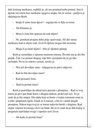 144
duh ženinog muškarca, najbliži je, ali mu ponekad treba pomoć. Ima li
dječak isti totem kao muškarac njegove majke, bit će sretan - pažljivo je
objašnjavao Kreb.
- Imaju li samo žene djecu? - zagrijavala se Ejla za temu.
- Da-klimnuo je.
- Mora li žena biti sparena da rodi dijete?
- Ne, ponekad proguta duha prije sparivanja. Ali ako nema
muškarca kad se dijete rodi, život bi djeteta mogao biti nesretan.
- Mogu li ja imati dijete? - bilo je sljedeće pitanje.
Kreb je razmišljao o njenom moćnom totemu. Životni mu je dio bio
prejak. Čak i uz pomoć drugog, nije bilo vjerojatno da će ga itko
savladati. No to će uskoro saznati, mislio je.
- Nisi još dovoljno stara - izbjegavao je pravi odgovor.
- Kad ću biti dovoljno stara?
- Kad postaneš žena.
- Kad ću postati žena?
Kreb je pomišljao da nikad neće prestati s pitanjima. - Kad se tvoj
totem po prvi put bude borio s drugim duhom, prokrvarit ćeš. To je
znak da je bio ranjen. Dio duha koji se borio s tvojim totemom ostat će
u tebi i pripremiti tijelo. Grudi će ti narasti, a bit će i nekih drugih
promjena. Nakon toga tvoj će se totem redovito boriti s drugima. Kad
stigne vrijeme krvarenja a krvi ne bude, bit će to znak da je duh kojeg si
progutala nadvladao tvoga i započeo novi život.
- Ali kada ću postati žena?
 