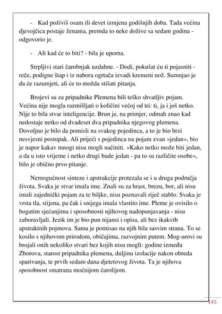 145
- Kad poživiš osam ili devet izmjena godišnjih doba. Tada većina
djevojčica postaje ženama, premda to neke dožive sa sedam godina -
odgovorio je.
- Ali kad će to biti? - bila je uporna.
Strpljivi stari čarobnjak uzdahne. - Dodi, pokušat ću ti pojasniti -
reče, podigne štap i iz nabora ogrtača izvadi kremeni nož. Sumnjao je
da će razumjeti, ali će to možda stišati pitanja.
Brojevi su za pripadnike Plemena bili teško shvatljiv pojam.
Većina nije mogla razmišljati o količini većoj od tri: ti, ja i još netko.
Nije to bila stvar inteligencije. Brun je, na primjer, odmah znao kad
nedostaje netko od dvadeset dva pripadnika njegovog plemena.
Dovoljno je bilo da pomisli na svakog pojedinca, a to je bio brzi
nesvjesni postupak. Ali prijeći s pojedinca na pojam zvan »jedan«, bio
je napor kakav mnogi nisu mogli načiniti. »Kako netko može biti jedan,
a da u isto vrijeme i netko drugi bude jedan - pa to su različite osobe«,
bilo je obično prvo pitanje.
Nemogućnost sinteze i apstrakcije protezala se i u druga područja
života. Svaka je stvar imala ime. Znali su za hrast, brezu, bor, ali nisu
imali zajednički pojam za te biljke, nisu poznavali riječ stablo. Svaka je
vrsta tla, stijena, pa čak i snijega imala vlastito ime. Pleme je ovisilo o
bogatim sjećanjima i sposobnosti njihovog nadopunjavanja - nisu
zaboravljali. Jezik im je bio pun nijansi i opisa, ali bez ikakvih
apstraktnih pojmova. Sama je pomisao na njih bila sasvim strana. To se
kosilo s njihovom prirodom, običajima, razvojnim putem. Mog-urovi su
brojali onih nekoliko stvari bez kojih nisu mogli: godine između
Zborova, starost pripadnika plemena, duljinu izolacije nakon obreda
sparivanja, te prvih sedam dana djetetovog života. Ta je njihova
sposobnost smatrana moćnijom čarolijom.
 