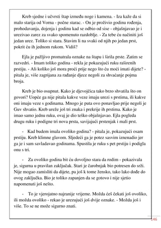 146
Kreb sjedne i učvrsti štap između noge i kamena. - Iza kaže da si
malo starija od Vorna - počne starac. - On je proživio godinu rođenja,
prohodavanja, dojenja i godinu kad se odbio od sise - objašnjavao je i
urezivao zarez za svako spomenuto razdoblje. - Za tebe ću načiniti još
jedan urez. Toliko si stara. Stavim li na svaki od njih po jedan prst,
pokrit ću ih jednom rukom. Vidiš?
Ejla je pažljivo promatrala oznake na štapu i širila prste. Zatim se
razvedri. - Imam toliko godina - rekla je pokazujući ruku raširenih
prstiju. - Ali koliko još mora proći prije nego što ću moći imati dijete? -
pitala je, više zagrijana za rađanje djece negoli za shvaćanje pojma
broja.
Kreb je bio osupnut. Kako je djevojčica tako brzo shvatila što on
govori? Uopće ga nije pitala kakve veze imaju urezi s prstima, ili kakve
oni imaju veze s godinama. Mnogo je puta ovo ponavljao prije negoli je
Guv shvatio. Kreb ureže još tri znaka i prekrije ih prstima. Kako je
imao samo jednu ruku, ovaj je dio teško objašnjavao. Ejla pogleda
drugu ruku i podigne tri nova prsta, savijajući prstenjak i mali prst.
- Kad budem imala ovoliko godina? - pitala je, pokazujući osam
prstiju. Kreb klimne glavom. Sljedeći ga je potez sasvim iznenadio jer
ga je i sam savladavao godinama. Spustila je ruku s pet prstiju i podigla
onu s tri.
- Za ovoliko godina bit ću dovoljno stara da rodim - pokazivala
je, sigurna u pravilan zaključak. Stari je čarobnjak bio potresen do srži.
Nije mogao zamisliti da dijete, pa još k tome žensko, tako lako dođe do
ovog zaključka. Bio je toliko zapanjen da se gotovo i nije sjetio
napomenuti još nešto.
- To je vjerojatno najranije vrijeme. Možda ćeš čekati još ovoliko,
ili možda ovoliko - rekao je urezujući još dvije oznake. - Možda još i
više. To se ne može sigurno znati.
 