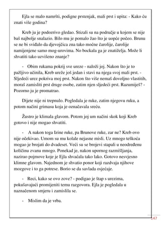 147
Ejla se malo namršti, podigne prstenjak, mali prst i upita: - Kako ću
znati više godina?
Kreb ju je podozrivo gledao. Stizali su na područje u kojem se nije
baš najbolje snalazio. Bilo mu je pomalo žao što je uopće počeo. Brunu
se ne bi sviđalo da djevojčica zna tako moćne čarolije, čarolije
namijenjene samo mog-urovima. No bockala ga je znatiželja. Može li
shvatiti tako uzvišeno znanje?
- Obim rukama pokrij sve ureze - naloži joj. Nakon što je to
pažljivo učinila, Kreb ureže još jedan i stavi na njega svoj mali prst. -
Sljedeći urez pokriva moj prst. Nakon što više nemaš dovoljno vlastitih,
moraš zamisliti prst druge osobe, zatim njen sljedeći prst. Razumiješ? -
Pozorno ju je promatrao.
Dijete nije ni trepnulo. Pogledala je ruke, zatim njegovu ruku, a
potom načini grimasu koja je označavala sreću.
Žustro je klimala glavom. Potom joj um načini skok koji Kreb
gotovo i nije mogao shvatiti.
- A nakon toga Izine ruke, pa Brunove ruke, zar ne? Kreb ovo
nije očekivao. Umom su mu kolale nejasne misli. Uz mnogo teškoća
mogao je brojati do dvadeset. Veći su se brojevi stapali u neodređenu
količinu zvanu mnogo. Ponekad je, nakon upornog razmišljanja,
nazirao pojmove koje je Ejla shvaćala tako lako. Gotovo nesvjesno
klimne glavom. Najednom je shvatio ponor koji razdvaja njihove
mozgove i to ga potrese. Borio se da savlada osjećaje.
- Reci, kako se ovo zove? - podigao je štap s urezima,
pokušavajući promijeniti temu razgovora. Ejla je pogledala u
naznačenom smjeru i zamislila se.
- Mislim da je vrba.
 