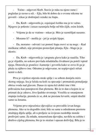 148
- Točno - odgovori Kreb. Stavio je ruku na njeno rame i
pogledao je ravno u oči. - Ejla, bilo bi dobro da o ovome nikome ne
govoriš - rekao je dodirujući oznake na štapu.
- Da, Kreb - odgovorila je, osjećajući koliko mu je to važno.
Njegove je pokrete i izraze razumjela bolje od bilo čijih, osim Izinih.
- Vrijeme je da se vratimo - rekao je. Htio je razmišljati nasamo.
- Moramo li? - molila je - još je uvijek lijepo.
- Da, moramo - odvrati i uz pomoć štapa osovi se na noge. - Kad
muškarac odluči, nije pristojno postavljati pitanja, Ejla - blago ju je
ukorio.
- Da, Kreb - odgovorila je i pognuta glavu kako je naučila. Tiho
ga je slijedila, no uskoro prevlada mladalačka živahnost pa potrči ispred
njega. Donosila je grančice i kamenje i govorila kako se zovu ili ga je
pitala za njihovo ime. Odsutno je odgovarao, ne uspijevajući stišati
nemir u duši.
Prva je svjetlost otjerala mrak spilje i sa sobom donijela miris
skorog snijega. Iza je ležala na koži za spavanje i promatrala pomaljanje
obrisa svoda nad glavom. Danas će njena kći dobiti ime i biti
prihvaćena kao punopravni član plemena. Bit će to dan u kojem će se
priznati da je zdravo, živo ljudsko stvorenje. Veselila se smanjenom
stupnju izolacije, premda će se, dok ne prestane krvariti, smjeti družiti
samo sa ženama.
Vrijeme prve mjesečnice djevojčice su provodile izvan kruga
plemena. Ako se to dogodilo zimi, bile su same u odredenom prostoru
stražnjeg dijela spilje, ali u proljeće su izvjesno razdoblje morale
proživjeti same. Za mladu, nenaoružanu djevojku, naviklu na zaštitu i
društvo cijelog plemena, bio je to strašan i opasan doživljaj. Bila je to
 