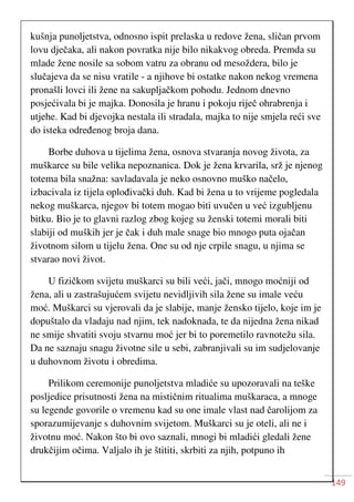 149
kušnja punoljetstva, odnosno ispit prelaska u redove žena, sličan prvom
lovu dječaka, ali nakon povratka nije bilo nikakvog obreda. Premda su
mlade žene nosile sa sobom vatru za obranu od mesoždera, bilo je
slučajeva da se nisu vratile - a njihove bi ostatke nakon nekog vremena
pronašli lovci ili žene na sakupljačkom pohodu. Jednom dnevno
posjećivala bi je majka. Donosila je hranu i pokoju riječ ohrabrenja i
utjehe. Kad bi djevojka nestala ili stradala, majka to nije smjela reći sve
do isteka određenog broja dana.
Borbe duhova u tijelima žena, osnova stvaranja novog života, za
muškarce su bile velika nepoznanica. Dok je žena krvarila, srž je njenog
totema bila snažna: savladavala je neko osnovno muško načelo,
izbacivala iz tijela oplođivački duh. Kad bi žena u to vrijeme pogledala
nekog muškarca, njegov bi totem mogao biti uvučen u već izgubljenu
bitku. Bio je to glavni razlog zbog kojeg su ženski totemi morali biti
slabiji od muških jer je čak i duh male snage bio mnogo puta ojačan
životnom silom u tijelu žena. One su od nje crpile snagu, u njima se
stvarao novi život.
U fizičkom svijetu muškarci su bili veći, jači, mnogo moćniji od
žena, ali u zastrašujućem svijetu nevidljivih sila žene su imale veću
moć. Muškarci su vjerovali da je slabije, manje žensko tijelo, koje im je
dopuštalo da vladaju nad njim, tek nadoknada, te da nijedna žena nikad
ne smije shvatiti svoju stvarnu moć jer bi to poremetilo ravnotežu sila.
Da ne saznaju snagu životne sile u sebi, zabranjivali su im sudjelovanje
u duhovnom životu i obredima.
Prilikom ceremonije punoljetstva mladiće su upozoravali na teške
posljedice prisutnosti žena na mističnim ritualima muškaraca, a mnoge
su legende govorile o vremenu kad su one imale vlast nad čarolijom za
sporazumijevanje s duhovnim svijetom. Muškarci su je oteli, ali ne i
životnu moć. Nakon što bi ovo saznali, mnogi bi mladići gledali žene
drukčijim očima. Valjalo ih je štititi, skrbiti za njih, potpuno ih
 