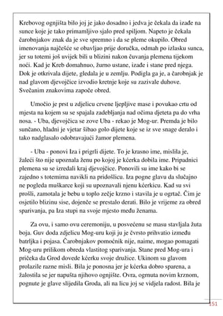 151
Krebovog ognjišta bilo joj je jako dosadno i jedva je čekala da izađe na
sunce koje je tako primamljivo sjalo pred spiljom. Napeto je čekala
čarobnjakov znak da je sve spremno i da se pleme okupilo. Obred
imenovanja najčešće se obavljao prije doručka, odmah po izlasku sunca,
jer su totemi još uvijek bili u blizini nakon čuvanja plemena tijekom
noći. Kad je Kreb domahnuo, žurno ustane, izađe i stane pred njega.
Dok je otkrivala dijete, gledala je u zemlju. Podigla ga je, a čarobnjak je
nad glavom djevojčice izvodio kretnje koje su zazivale duhove.
Svečanim znakovima započe obred.
Umočio je prst u zdjelicu crvene ljepljive mase i povukao crtu od
mjesta na kojem su se spajala zadebljanja nad očima djeteta pa do vrha
nosa. - Uba, djevojčica se zove Uba - rekao je Mog-ur. Premda je bilo
sunčano, hladni je vjetar šibao golo dijete koje se iz sve snage deralo i
tako nadglasalo odobravajući žamor plemena.
- Uba - ponovi Iza i prigrli dijete. To je krasno ime, mislila je,
žaleći što nije upoznala ženu po kojoj je kćerka dobila ime. Pripadnici
plemena su se izredali kraj djevojčice. Ponovili su ime kako bi se
zajedno s totemima navikli na pridošlicu. Iza pogne glavu da slučajno
ne pogleda muškarce koji su upoznavali njenu kćerkicu. Kad su svi
prošli, zamotala je bebu u toplo zečje krzno i stavila je u ogrtač. Čim je
osjetilo blizinu sise, dojenče se prestalo derati. Bilo je vrijeme za obred
sparivanja, pa Iza stupi na svoje mjesto među ženama.
Za ovu, i samo ovu ceremoniju, u posvećenu se masu stavljala žuta
boja. Guv doda zdjelicu Mog-uru koji ju je čvrsto prihvatio između
batrljka i pojasa. Čarobnjakov pomoćnik nije, naime, mogao pomagati
Mog-uru prilikom obreda vlastitog sparivanja. Stane pred Mog-ura i
pričeka da Grod dovede kćerku svoje družice. Ukinom su glavom
prolazile razne misli. Bila je ponosna jer je kćerka dobro sparena, a
žalostila se jer napušta njihovo ognjište. Ovra, ogrnuta novim krznom,
pognute je glave slijedila Groda, ali na licu joj se vidjela radost. Bila je
 