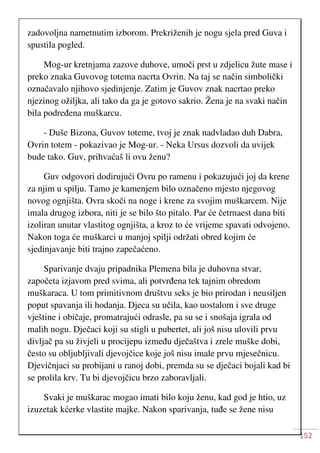 152
zadovoljna nametnutim izborom. Prekriženih je nogu sjela pred Guva i
spustila pogled.
Mog-ur kretnjama zazove duhove, umoči prst u zdjelicu žute mase i
preko znaka Guvovog totema nacrta Ovrin. Na taj se način simbolički
označavalo njihovo sjedinjenje. Zatim je Guvov znak nacrtao preko
njezinog ožiljka, ali tako da ga je gotovo sakrio. Žena je na svaki način
bila podređena muškarcu.
- Duše Bizona, Guvov toteme, tvoj je znak nadvladao duh Dabra,
Ovrin totem - pokazivao je Mog-ur. - Neka Ursus dozvoli da uvijek
bude tako. Guv, prihvaćaš li ovu ženu?
Guv odgovori dodirujući Ovru po ramenu i pokazujući joj da krene
za njim u spilju. Tamo je kamenjem bilo označeno mjesto njegovog
novog ognjišta. Ovra skoči na noge i krene za svojim muškarcem. Nije
imala drugog izbora, niti je se bilo što pitalo. Par će četrnaest dana biti
izoliran unutar vlastitog ognjišta, a kroz to će vrijeme spavati odvojeno.
Nakon toga će muškarci u manjoj spilji održati obred kojim će
sjedinjavanje biti trajno zapečaćeno.
Sparivanje dvaju pripadnika Plemena bila je duhovna stvar,
započeta izjavom pred svima, ali potvrđena tek tajnim obredom
muškaraca. U tom primitivnom društvu seks je bio prirodan i neusiljen
poput spavanja ili hodanja. Djeca su učila, kao uostalom i sve druge
vještine i običaje, promatrajući odrasle, pa su se i snošaja igrala od
malih nogu. Dječaci koji su stigli u pubertet, ali još nisu ulovili prvu
divljač pa su živjeli u procijepu između dječaštva i zrele muške dobi,
često su obljubljivali djevojčice koje još nisu imale prvu mjesečnicu.
Djevičnjaci su probijani u ranoj dobi, premda su se dječaci bojali kad bi
se prolila krv. Tu bi djevojčicu brzo zaboravljali.
Svaki je muškarac mogao imati bilo koju ženu, kad god je htio, uz
izuzetak kćerke vlastite majke. Nakon sparivanja, tuđe se žene nisu
 