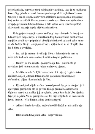 153
često koristile, naprosto zbog poštivanja vlasništva, iako je za muškarca
bio veći grijeh da se suzdržava nego da se posluži najbližom ženom.
One su, s druge strane, izazovnim kretnjama često mamile muškarce
koji su im se sviđali. Pleme je smatralo da novi život nastaje borbom
svugdje prisutnih duhova totema, a bilo kakva veza između spolnih
aktivnosti i rađanja uopće nije bila shvatljiva.
U drugoj ceremoniji spareni su Drug i Aga. Premda će i ovaj par
biti odvojen od plemena, s izuzetkom drugih članova uz muškarčevo
ognjište, ostali novi pripadnici obitelji dolazit će i odlaziti kako im se
sviđa. Nakon što je i drugi par otišao u spilju, žene su se okupile oko
Ize i njene djevojčice.
- Iza, baš je krasna - hvalila je Ebra. - Priznajem da sam se
zabrinula kad sam saznala da ćeš roditi u tvojim godinama.
- Duhovi su me čuvali - pokazivala je Iza. - Nakon što je
savladan, jaki totem pomaže rađanju zdravog djeteta.
- Mislila sam da će Ejlin totem imati loš utjecaj. Izgleda tako
različito, a njen je totem toliko moćan da sam mislila kako će
deformirati dijete - komentirala je Aba.
- Ejla mi je donijela sreću - brzo odgovori Iza, promatrajući je li
djevojčica primijetila što se govori. Ejla je promatrala dojenče u
Oginom naručju, a na licu joj se ogledao ponos kao da je Uba njezina.
Nije primijetila Abinu primjedbu, ali Iza nije voljela da se takve misli
javno iznose. - Nije li nam svima donijela sreću?
- Ali nisi imala dovoljno sreće da rodiš dječaka - nastavljala je
Aba.
- Htjela sam djevojčicu, Aba - odgovori Iza.
 