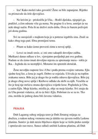 154
- Iza! Kako možeš tako govoriti! Žene su bile zapanjene. Rijetko
su priznavale da žele djevojčice.
- Ne krivim je - priskočila je Uka. - Rodiš dječaka, njeguješ ga,
podižeš, a čim odraste više ga nema. Ne pogine li u lovu, umrijet će na
neki drugi način. Pola ih ne doživi zrelo doba. Ovra će barem poživjeti
još dosta godina.
Svi su suosjećali s majkom koja je u potresu izgubila sina. Znali su
kako zbog toga pati. Ebra promijeni temu.
- Pitam se kako ćemo provesti zimu u novoj spilji.
- Lovci su imali sreće, a i mi smo sakupili dovoljno zaliha.
Muškarci danas odlaze u lov, vjerojatno posljednji put ove godine.
Nadam se da ćemo imati dovoljno mjesta za spremanje mesa - rekla je
Ika. - Izgleda da su nestrpljivi. Moramo im spremiti doručak.
Žene nevoljko napuste Izu i Ubu i pođu prema svojim vatrama. Ejla
sjedne kraj Ize, a žena je zagrli. Dobro se osjećala. Uživala je na toplim
zrakama sunca. Bilo joj je drago što je rodila zdravu djevojčicu. Bilo joj
je drago zbog nove spilje i Krebove odluke da skrbi za njih. Veselila se
što je kraj nje mršava strana djevojčica svijetle kose. Pogledala je Ubu,
a zatim Ejlu. Moje kćerke, mislila je, obje su moje kćerke. Svi znaju da
će Uba postati vidarica, ali to će biti i Ejla. Pobrinut ću se za to. Tko
zna, možda će jednog dana biti čuvena vidarica.
PRAćKA
Duh Laganog suhog snijega uzeo je Duh Zrnatog snijega za
družicu, a nakon nekog vremena ona je daleko na sjeveru rodila Ledenu
planinu. Sunčev je duh mrzio blještavo dijete koje se širilo preko zemlje
i sprečavalo rast trave. Sunce odluči uništiti Ledenu planinu, ali Duh
 