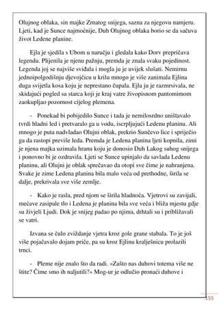 155
Olujnog oblaka, sin majke Zrnatog snijega, sazna za njegovu namjeru.
Ljeti, kad je Sunce najmoćnije, Duh Olujnog oblaka borio se da sačuva
život Ledene planine.
Ejla je sjedila s Ubom u naručju i gledala kako Dorv prepričava
legendu. Plijenila je njenu pažnju, premda je znala svaku pojedinost.
Legenda joj se najviše sviđala i mogla ju je uvijek slušati. Nemirnu
jednoipolgodišnju djevojčicu u krilu mnogo je više zanimala Ejlina
duga svijetla kosa koju je neprestano čupala. Ejla ju je razmrsivala, ne
skidajući pogled sa starca koji je kraj vatre živopisnom pantomimom
zaokupljao pozornost cijelog plemena.
- Ponekad bi pobijedilo Sunce i tada je nemilosrdno uništavalo
tvrdi hladni led i pretvaralo ga u vodu, iscrpljujući Ledenu planinu. Ali
mnogo je puta nadvladao Olujni oblak, prekrio Sunčevo lice i spriječio
ga da rastopi previše leda. Premda je Ledena planina ljeti kopnila, zimi
je njena majka uzimala hranu koju je donosio Duh Lakog suhog snijega
i ponovno bi je ozdravila. Ljeti se Sunce upinjalo da savlada Ledenu
planinu, ali Olujni je oblak sprečavao da otopi sve čime je nahranjena.
Svake je zime Ledena planina bila malo veća od prethodne, širila se
dalje, prekrivala sve više zemlje.
- Kako je rasla, pred njom se širila hladnoća. Vjetrovi su zavijali,
mećave zasipale tlo i Ledena je planina bila sve veća i bliža mjestu gdje
su živjeli Ljudi. Dok je snijeg padao po njima, drhtali su i približavali
se vatri.
Izvana se čulo zviždanje vjetra kroz gole grane stabala. To je još
više pojačavalo dojam priče, pa su kroz Ejlinu kralješnicu prolazili
trnci.
- Pleme nije znalo što da radi. »Zašto nas duhovi totema više ne
štite? Čime smo ih naljutili?« Mog-ur je odlučio pronaći duhove i
 