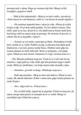 156
porazgovarati s njima. Dugo ga vremena nije bilo. Mnogi su bili
nestrpljivi, pogotovo mladi.
- Dark je bio najnemirniji. »Mog-ur se neće vratiti«, govorio je.
»Naši totemi ne vole hladnoću, otišli su. I mi bismo ih morali slijediti.«
- »Ne možemo napustiti dom«, rekao je vođa. »Pleme je uvijek
živjelo ovdje. To je dom naših predaka. Tu žive duhovi totema. Nisu
otišli. Ljuti su na nas, ali još bi se više ljutili kad ne bismo imali dom,
kad bismo otišli na mjesto koje ne poznaju. Ne možemo ih povesti sa
sobom. Što bi se dogodilo s njima?«
- »Totemi su već otišli«, ponavljao je Dark. »Pronađemo li bolji
dom, možda će se vratiti. Pođimo na jug, za pticama koje bježe pred
hladnoćom, i na istok, prema zemlji Sunca. Otiđimo tamo gdje nas
Ledena planina ne može dohvatiti. Kreće se polagano, a mi poput
vjetra. Nikad nas neće dostići. Ostanemo li ovdje, smrznut ćemo se.«
-»Ne. Moramo pričekati mog-ura. Vratit će se i reći nam što da
učinimo«, zapovjedio je vođa. Dark nije htio poslušati njegov mudri
savjet. Molio je i preklinjao, i na kraju uvjerio neke da pođu s njim.
- »Ostanite«, govorili su drugi. »Pričekajte mog-ura.«
- Dark nije poslušao. »Mog-ur neće naći duhove. Nikad se neće
vratiti. Mi odmah odlazimo. Pođite s nama tamo gdje Ledena planina ne
može živjeti.«
- »Ne«, odgovorili su. »Čekat ćemo.«
- Svi su žalili otišle, sigurni da će poginuti. Čekali su mog-ura, ali
nakon mnogo dana počeli su sumnjati da će se vratiti. Mnogi su
razmišljali nije li Dark bio u pravu.
 