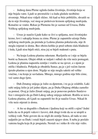 157
- Jednog dana Pleme ugleda čudnu životinju, životinju koja se
nije bojala vatre. Ljudi se prestrašiše i u čudu gledaše neobično
stvorenje. Nikad nisu vidjeli slično. Ali kad se biće približilo, shvatili su
da to nije životinja, već mog-ur prekriven krznom spiljskog medvjeda.
Konačno se vratio. Rekao je Plemenu što je saznao od Ursusa, Duha
Velikog spiljskog medvjeda.
- Ursus je naučio Ljude kako se živi u spiljama, nosi životinjsko
krzno, lovi i sakuplja hrana za zimu. Pleme je zapamtilo učenje Duha
spiljskog medvjeda, pa premda je Ledena planina pokušavala, nije ih
mogla istjerati iz doma. Bez obzira koliko je pred sobom slala hladnoće
i leda, Ljudi nisu htjeli otići, nisu joj se htjeli maknuti s puta.
- Na kraju Ledena planina odustane. Razljutila se i nije se htjela
boriti sa Suncem. Olujni oblak se naljuti i odluči da više neće pomagati.
Ledena je planina napustila zemlju i vratila se na sjever, a s njom je
otišla i hladnoća. Pobjeda je obodrila Sunce, pa je s još većim žarom
tjeralo planinu u njen dom. Nigdje se nije mogla sakriti od velike
vrućine, i na kraju je savladana. Mnogo, mnogo godina nije bilo zime,
već samo dugo ljeto.
- Duh Zrnatog snijega je žalio za djetetom, i to ga je oslabilo. Laki
suhi snijeg želio je još jedno dijete, pa je Duha Olujnog oblaka zamolio
za pomoć. Ovaj je žalio Zrnati snijeg, pa je ponovno prekrio Sunčevo
lice i omogućio da ga Duh Lakog suhog snijega nahrani. Rodila se nova
Ledena planina, ali Ljudi su zapamtili što ih je naučio Ursus. Nikad ih
više neće otjerati iz doma.
- A što se dogodilo s Darkom i ljudima koji su otišli s njim? Jedni
kažu da su ih pojeli vukovi i lavovi, dok drugi tvrde da su se utopili u
velikoj vodi. Neki govore da su stigli do zemlje Sunca, ali tada se ono
naljutilo jer su Dark i ostali htjeli zauzeti njegov dom. S neba je poslalo
vatrenu kuglu koja ih je progutala. Nestali su i nitko ih više nije vidio.
 