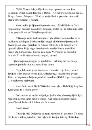 158
- Vidiš, Vorn - čula je Ejla kako Aga upozorava sina, kao,
uostalom, uvijek nakon legende o Darku. - Uvijek moraš slušati majku,
Druga, Bruna i Mog-ura. Nikad ne smiješ biti neposlušan i napustiti
pleme jer ćeš tada i ti nestati.
- Kreb - rekla je Ejla muškarcu do sebe. - Misliš li da su Dark i
njegovi ljudi pronašli novi dom? Istina je, nestali su, ali nitko nije vidio
da su poginuli, zar ne? Mogli su preživjeti.
- Nitko nije vidio kad su nestali, Ejla, ali lov sa samo dva ili tri
muškarca nije lagan. Možda su ljeti mogli uloviti dovoljno manjih
životinja, ali veće, potrebne za zimske zalihe, bile bi mnogo teži i
opasniji plijen. Prije nego što stignu do zemlje Sunca, morali bi
preživjeti mnogo zima. Totemi žele dom. Vjerojatno su napustili
lutalice. Ti ne bi htjela da se to dogodi, zar ne?
Ejla nesvjesno posegne za amuletom. - Ali moj me totem nije
napustio, premda sam bila sama i bez doma.
- To je bilo zato jer te iskušavao. Pronašao ti je dom, zar ne?
Spiljski je lav moćan totem, Ejla. Odabrao te, i možda će te uvijek
štititi, ali sigurno se bolje osjeća kad ima dom. Slušaš li ga, pomagat će
ti. Naučit će te najboljem.
- Kako ću to znati, Kreb? Nikad nisam vidjela Duh Spiljskog lava.
Kako znaš da ti totem govori?
- Duh totema ne možeš vidjeti jer je dio tebe, dio tvog tijela. Ipak,
reći će ti. Moraš samo naučiti slušati. Kad odlučuješ nešto važno,
pomoći će ti. Izabereš li dobro, dat će ti znak.
- Kakav znak?
- Teško je reći. Obično je to nešto neobično ili posebno. To može
biti kamen kakav još nikad nisi vidjela ili korijen takvog oblika koji
 