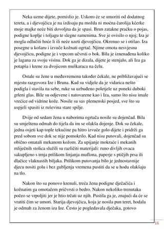 16
Neka uzme dijete, pomislio je. Uskoro će se umoriti od dodatnog
tereta, a i djevojčica je na izdisaju pa možda ni moćna čarolija kćerke
moje majke neće biti dovoljna da je spasi. Brun zatakne praćku o pojas,
podigne koplje i toljagu te slegne ramenima. Sve je ovisilo o njoj; Iza je
mogla odlučiti hoće li ili neće uzeti djevojčicu. Okrenuo se i otišao. Iza
posegne u košaru i izvuče kožnati ogrtač. Njime omota nesvjesnu
djevojčicu, podigne je i vrpcom učvrsti o bok. Bila je iznenađena koliko
je lagana za svoju visinu. Dok ga je dizala, dijete je stenjalo, ali Iza ga
potapša i krene za dvojicom muškaraca na čelu.
Ostale su žene u međuvremenu također čekale, ne približavajući se
mjestu razgovora Ize i Bruna. Kad su vidjele da je vidarica nešto
podigla i stavila na sebe, ruke su uzbuđeno poletjele uz poneki duboki
grleni glas. Bile su odjevene i natovarene kao i Iza, samo što nisu imale
vrećice od vidrine kože. Nosile su sav plemenski posjed, sve što su
uspjeli spasiti iz ruševina stare spilje.
Dvije od sedam žena u naborima ogrtača nosile su dojenčad. Bila
su smještena odmah do tijela da im se olakša dojenje. Dok su čekale,
jedna osjeti kap tople tekućine pa hitro izvuče golo dijete i pridrži ga
pred sobom sve dok se nije pomokrilo. Kad nisu putovali, dojenčad su
obično omatali mekanom kožom. Za upijanje mokraće i mekanih
mliječnih stolica služili su različiti materijali: runo divljih ovaca
sakupljeno s trnja prilikom linjanja muflona, paperje s ptičjih prsa ili
dlačice vlaknastih biljaka. Prilikom putovanja bilo je jednostavnije
djecu nositi golu i bez gubljenja vremena pustiti da se u hodu olakšaju
na tlo.
Nakon što su ponovo krenuli, treća žena podigne dječačića i
kožnatim ga omotačem pričvrsti o bedro. Nakon nekoliko trenutaka
počeo se vrpoljiti jer je htio trčati uz njih. Pustila ga je, znajući da će se
vratiti čim se umori. Starija djevojčica, koja je nosila pun teret, hodala
je odmah za ženom iza Ize. Često je pogledavala dječaka, gotovo
 