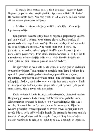 160
- Možda je i bio hrabar, ali nije bio baš mudar - odgovori Kreb. -
Napustio je pleme, dom svojih predaka, i preuzeo veliki rizik. Zašto?
Da pronađe nešto novo. Nije htio ostati. Mladi često misle da je hrabar,
ali kad ostare, promijene mišljenje.
- Mislim da mi se sviđa jer je različit - reče Ejla. - Ova mi je
legenda najmilija.
Ejla primijeti da žene ustaju kako bi započele pripremanje večere,
pa i ona priskoči u pomoć. Kreb zatrese glavom. Svaki put kad bi
pomislio da stvarno prihvaća običaje Plemena, rekla je ili učinila nešto
što bi ga natjeralo u sumnju. Nije radila ništa loše ili krivo, ne,
jednostavno se razlikovala od pripadnika Plemena. Legenda je bila
namijenjena pokazivanju loših strana izmjene običaja, ali se Ejla divila
tvrdoglavosti mladića koji je želio novo. Hoće li se ikad riješiti tih
misli, pitao se. Ipak, mora se priznati da uči vrlo brzo.
Od djevojčica se očekivalo da do sedme ili osme godine savladaju
sve ženske vještine. Tada su mnoge postajale punoljetne i valjalo ih je
spariti. U protekle dvije godine otkad su je pronašli - osamljenu,
izgladnjelu, nesposobnu da pronađe hranu - nije samo naučila kako se
sakupljaju plodovi, već i kako se pripremaju i spremaju za zimu. Znala
je i mnoge druge važne vještine, pa premda ih još nije obavljala poput
starijih žena, bila je ravna nekim mlađim.
Znala je derati i štaviti krzna, izrađivati ogrtače, plašteve i vrećice.
Od jednog je komada kože rezanjem dobivala vrpce jednake širine.
Njene su uzice izrađene od kose, biljnih vlakana ili tetiva bile jake i
debele, ili tanke i fine, već prema tome za što su se upotrebljavale.
Košare, prostirke i mreže ispletene od čvrstih trava, korijenja ili kore
drveća bile su bolje od bilo kojih drugih. Od grumenja kremena znala je
izraditi ručnu sjekiricu, nož ili strugalo. Čak je i Drug bio zadivljen
njenom vještinom. Iz cjepanica je dubila zdjele, a zatim bi ih izbrusila.
 