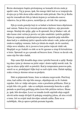 161
Brzim okretanjem štapića prislonjenog uz komadić drveta znala je
upaliti vatru. Taj je posao, ipak, bio mnogo lakši kad su se izmjenjivala
dvojica jer je bilo dosta teško održavati stalni pritisak. Ono što je Kreba
najviše iznenađivalo bila je lakoća kojom je savladavala osnove
vidarstva. Iza je bila u pravu, razmišljao je, uči čak i bez sjećanja.
Ejla je rezala gomolje koji će se kuhati u kožnom loncu obješenom
nad vatrom. Nakon što je izrezala pokvarene dijelove, nije preostalo
mnogo. Stražnji dio spilje, gdje su ih spremali, bio je hladan i suh, ali
tako kasno zimi većina je povrća već jako omekšala i počela gnjiljeti.
Njeno je sanjarenje o predstojećem proljeću započelo prije nekoliko
dana kad je u zaleđenoj rječici opazila nešto tekuće vode, jedan od prvih
znakova toplijeg vremena. Jedva je čekala da otopli, da tlo zazeleni,
izbiju nove mladice, da iz javorove kore počne istjecati slatki sok.
Skupljali su ga i kuhali sve dok se ne bi zgusnuo u sirup ili kristalizirao
u šećer. Spremali su ga u posude od brezove kore. I breze su davale sok,
samo nije bio tako sladak.
Nije samo Ejli dosadila duga zima i prisilni boravak u spilji. Ranije
tog dana vjetar je skrenuo na južni smjer i donio topliji morski zrak. Sa
siga na ulazu spilje tekli su potočići. Kad je temperatura ponovno pala,
smrzli su se, produljujući šiljke koji su rasli cijele zime. Dašak toplijeg
zraka svima je skrenuo misao na proljeće.
Dok su pripremale hranu, žene su rukama razgovarale. Pred kraj
zime, kad zaliha više nije bilo mnogo, objedinjavale su ih i kuhale
zajedno. Jelo se i dalje odvojeno, osim u posebnim prilikama. Zimi je
uvijek bilo više gozbi - tako se razbijala monotonija boravka u spilji -
premda su pred kraj godišnjeg doba često bile prilično mršave. Hrane
je, ipak, bilo dovoljno. Lovci su između čestih snježnih oluja uspjeli
uloviti nešto manje divljači ili pokojeg ostarjelog jelena, ali nisu ovisili
o tome. Još su uvijek imali dovoljno sušenih zaliha. Žene su se
razbrbljale, Aba je upravo pričala poznatu legendu.
 