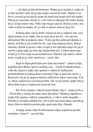 162
- ... ali dijete je bilo deformirano. Majka ga je iznijela iz spilje jer
je tako naredio vođa, ali ga nije mogla ostaviti da umre. Popela se na
drvo i svezala ga na najviše grane do kojih nisu mogle doći niti mačke.
Dok ga je ostavljala, deralo se, a do večeri je dječarac bio toliko gladan
da je zavijao poput vuka. Nitko nije mogao spavati. Kričao je dan i noć,
vođa se ljutio na majku, ali sve dok se glasao znala je da je živ.
- Sedmog dana, kad je došlo vrijeme da mu se nadjene ime, rano
ujutro popela se na stablo. Sin ne samo da je bio živ, više nije bio
deformiran! Bio je potpuno zdrav. Vođa nije htio prihvatiti dječaka u
pleme, ali kako je još uvijek bio živ, nije imao drugog izbora. Kad je
odrastao, dječak je postao vođa i uvijek je bio zahvalan majci što ga je
stavila u grane gdje ga ništa nije moglo dohvatiti. I nakon sparivanja
uvijek je iz lova majci nosio komad mesa. Nikad je nije udario, nikad
korio, uvijek ju je volio i poštovao – završi Aba.
- Koje bi dijete preživjelo prve dane bez hrane? – pitala se Oga,
pogledavajući Braka, upravo usnulog sina. – I kako bi dječak postao
vođa ako njegova majka nije sparena s vođom ili muškarcem
predodređenim da jednog dana to postane? Oga se ponosila sinom, a
Braud još više jer je njegova družica rodila brzo nakon sparivanja. Čak
se i Brun smekšavao u prisutnosti bebe. Oči su mu nježno sjajile dok je
držao bebu koja je osiguravala nastavak loze.
- Tko bi bio sljedeći vođa da nemaš Braka, Oga? – pitala je Ovra.
– Što bi bilo u slučaju da rađaš samo djevojčice? Možda je dječakova
majka bila sparena vođinim zamjenikom, a vođi se nešto dogodilo. –
Pomalo je zavidjela mladoj ženi. Još uvijek nije imala djece, premda je
žena i Guvova družica postala prije sparivanja Oge i Brauda.
- S druge strane, kako bi deformirano dijete najednom postalo
normalno i zdravo? – uzvrati Oga.
 