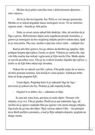 163
- Mislim da je priču izmislila žena s deformiranim djetetom –
reče vidarica.
- Ali to je drevna legenda, Iza. Priča se već mnogo generacija.
Možda su se nekad događale danas nemoguće stvari. To ne možemo
sigurno znati – branila je Aba priču.
- Neke su stvari zaista nekad bile drukčije, Aba, ali mislim da je
Oga u pravu. Deformirano dijete neće najednom postati normalno, a
gotovo je nemoguće da bez majčinog mlijeka preživi sedam dana. Ipak
to je stara priča. Tko zna, možda u njoj ima zrnce istine – zaključi Iza.
Kad je jelo bilo gotovo, Iza ga odnese do Krebovog ognjišta. Ejla
podigne krupnu djevojčicu i krene za njom. Vidarica je smršavila, nije
više bila snažna kao nekad i uglavnom je Ejla nosila Ubu. Među njima
se razvila posebna veza. Uba je na svakom koraku slijedila djevojčicu, a
činilo se da Ejli beba nikad nije dosadna.
Nakon što su odrasli završili s jelom, Uba pođe majci da se nasisa
ali brzo postane nemirna. Izin kašalj to samo pojača. Uplakanu bebu
žena na kraju pogurne Ejli.
- Uzmi dijete. Pogledaj hoće li je nahraniti Oga ili Aga –
nervozno je pokazivala Iza. Prekine je jaki napadaj kašlja.
- Osjaćaš li se dobro, Iza – zabrinuto će Ejla.
Ja sam tek stara žena, prestara za malo dijete. Nemam više
mlijeka, to je sve. Uba je gladna. Prošli ju je put nahranila Aga, ali
mislim da je upravo nadojila Onu pa sigurno više nema mnogo mlijeka.
Oga kaže da ga ima dovoljno. Njoj večeras odnesi Ubu. – Iza primjeti
da je Kreb pažljivo promatra, a kad je Ejla odnijela dojenče, pogleda na
drugu stranu.
 