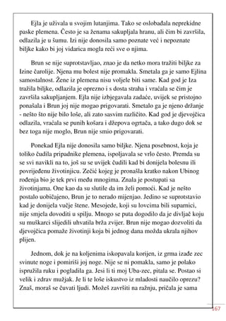 167
Ejla je uživala u svojim lutanjima. Tako se oslobađala neprekidne
paske plemena. Često je sa ženama sakupljala hranu, ali čim bi završila,
odlazila je u šumu. Izi nije donosila samo poznate već i nepoznate
biljke kako bi joj vidarica mogla reći sve o njima.
Brun se nije suprotstavljao, znao je da netko mora tražiti biljke za
Izine čarolije. Njena mu bolest nije promakla. Smetala ga je samo Ejlina
samostalnost. Žene iz plemena nisu voljele biti same. Kad god je Iza
tražila biljke, odlazila je oprezno i s dosta straha i vraćala se čim je
završila sakupljanjem. Ejla nije izbjegavala zadaće, uvijek se pristojno
ponašala i Brun joj nije mogao prigovarati. Smetalo ga je njeno držanje
- nešto što nije bilo loše, ali zato sasvim različito. Kad god je djevojčica
odlazila, vraćala se punih košara i džepova ogrtača, a tako dugo dok se
bez toga nije moglo, Brun nije smio prigovarati.
Ponekad Ejla nije donosila samo biljke. Njena posebnost, koja je
toliko čudila pripadnike plemena, ispoljavala se vrlo često. Premda su
se svi navikli na to, još su se uvijek čudili kad bi donijela bolesnu ili
povrijeđenu životinjicu. Zečić kojeg je pronašla kratko nakon Ubinog
rođenja bio je tek prvi među mnogima. Znala je postupati sa
životinjama. One kao da su slutile da im želi pomoći. Kad je nešto
postalo uobičajeno, Brun je to nerado mijenjao. Jedino se suprotstavio
kad je donijela vučje štene. Mesojede, koji su lovcima bili suparnici,
nije smjela dovoditi u spilju. Mnogo se puta dogodilo da je divljač koju
su muškarci slijedili uhvatila brža zvijer. Brun nije mogao dozvoliti da
djevojčica pomaže životinji koja bi jednog dana možda ukrala njihov
plijen.
Jednom, dok je na koljenima iskopavala korijen, iz grma izađe zec
svinute noge i pomiriši joj noge. Nije se ni pomakla, samo je polako
ispružila ruku i pogladila ga. Jesi li ti moj Uba-zec, pitala se. Postao si
velik i zdrav mužjak. Je li te loše iskustvo iz mladosti naučilo oprezu?
Znaš, moraš se čuvati ljudi. Možeš završiti na ražnju, pričala je sama
 