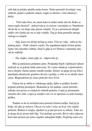 168
sebi dok je polako gladila meko krzno. Nešto prestraši životinju i ona
odskoči, pojuri u jednom smjeru, naglo se okrene i vrati otkud je i
došla.
- Trčiš tako brzo, ne znam kako te netko može uloviti. Kako se
samo naglo okrećeš! - pokazivala je za zecom i nasmijala se. Najednom
shvati da se već dugo nije glasno smijala. To je u prisutnosti drugih
radila vrlo rijetko jer im se nije sviđalo. Tog je dana pronašla mnogo
razloga za smijeh.
- Ejla, kora ove divlje trešnje je stara. Više ne valja - rekla je Iza
jednog jutra. - Pođi i donesi svježu. Na zapadnom dijelu čistine preko
rijeke ima nekoliko stabala. Znaš li gdje je to? Donesi i unutarnji sloj,
sad je najbolji.
- Da, majko, znam gdje su - odgovorila je.
Bilo je prekrasno proljetno jutro. Posljednji bijeli i ljubičasti šafrani
uzdizali su se pokraj žutih sunovrata. Tu i tamo mlada je svijetlozelena
trava obojila vlažnu tamno-smeđu zemlju. Zelene su pjege prvog lišća i
pupoljaka ukrašavale grančice drveća i grmlja, a vrbe su se okitile maci-
cama. Blagonaklono je sunce poticalo novi život.
Nakon što je otišla iz vidokruga spilje, Ejlin se pažljivi korak i
pognuti položaj promijeni. Skakutala je niz padinu, zatim potrčala
uzbrdo, nesvjesno se smiješeći slobodi pokreta. Usput je promatrala
zelenilo oko sebe, a njen je marljivi um sve to spremao za neku kasniju
priliku.
Nadam se da će trešnjina kora pomoći Izinom kašlju. Sad joj je
bolje, ali tako je mršava. Uba je sve teža i veća, ne bi je više smjela
podizati. Budem li mogla, sljedeći ću je put povesti sa sobom. Tako mi
je drago da je nismo dali Ogi. Već počinje govoriti. Bit će tako zabavno
kad malo poraste pa ćemo zajedno sakupljati biljke. Pogledaj samo ove
 