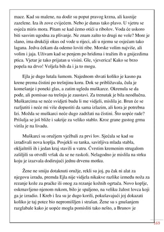 169
mace. Kad su malene, na dodir su poput pravog krzna, ali kasnije
zazelene. Iza ih zove cvijećem. Nebo je danas tako plavo. U vjetru se
osjeća miris mora. Pitam se kad ćemo otići u ribolov. Voda će uskoro
biti sasvim ugodna za plivanje. Ne znam zašto to drugi ne vole? More je
slano, ima drukčiji okus od vode u rijeci, ali u njemu se osjećam tako
lagana. Jedva čekam da odemo loviti ribe. Morske volim najviše, ali
volim i jaja. Uživam kad se penjem po hridima i tražim ih u gnijezdima
ptica. Vjetar je tako prijatan u visini. Gle, vjeverica! Kako se brzo
popela na drvo! Voljela bih da i ja to mogu.
Ejla je dugo lutala šumom. Najednom shvati koliko je kasno pa
krene prema čistini po trešnjinu koru. Dok se približavala, čula je
komešanje i poneki glas, a zatim ugleda muškarce. Okrenula se da
pođe, ali pomisao na trešnju je zaustavi. Za trenutak je bila neodlučna.
Muškarcima se neće svidjeti budu li me vidjeli, mislila je. Brun će se
razljutiti i neće mi više dopustiti da sama izlazim, ali kora je potrebna
Izi. Možda se muškarci neće dugo zadržati na čistini. Što uopće rade?
Prišulja se još bliže i sakrije za veliko stablo. Kroz grane gustog grma
virila je na livadu.
Muškarci su oružjem vježbali za prvi lov. Sjećala se kad su
izrađivali nova koplja. Posjekli su tanka, savitljiva mlada stabla,
okljaštrili ih i jedan kraj stavili u vatru. Čvrstim kremenim strugalom
zašiljili su otvrdli vršak da se ne raskoli. Nelagodno je mislila na strku
koju je izazvala dodirujući jednu drvenu motku.
Žene ne smiju dotaknuti oružje, rekli su joj, pa čak ni alat za
njegovu izradu, premda Ejla nije vidjela nikakve razlike između noža za
rezanje kože za praćke ili onog za rezanje kožnih ogrtača. Novo koplje,
oskrnavljeno njenom rukom, bilo je spaljeno, na veliku žalost lovca koji
ga je izradio. I Kreb i Iza su je dugo korili, pokušavajući joj dokazati
koliko je taj potez bio nepromišljen i strašan. Žene su s gnušanjem
razglabale kako je uopće mogla pomisliti tako nešto, a Brunov je
 