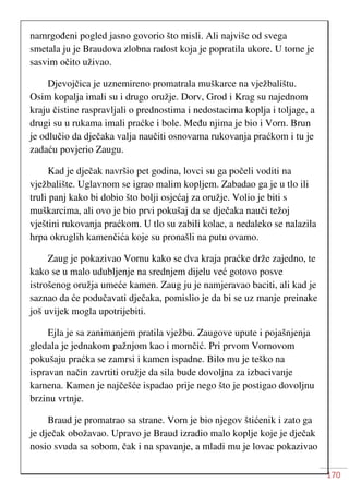 170
namrgođeni pogled jasno govorio što misli. Ali najviše od svega
smetala ju je Braudova zlobna radost koja je popratila ukore. U tome je
sasvim očito uživao.
Djevojčica je uznemireno promatrala muškarce na vježbalištu.
Osim kopalja imali su i drugo oružje. Dorv, Grod i Krag su najednom
kraju čistine raspravljali o prednostima i nedostacima koplja i toljage, a
drugi su u rukama imali praćke i bole. Među njima je bio i Vorn. Brun
je odlučio da dječaka valja naučiti osnovama rukovanja praćkom i tu je
zadaću povjerio Zaugu.
Kad je dječak navršio pet godina, lovci su ga počeli voditi na
vježbalište. Uglavnom se igrao malim kopljem. Zabadao ga je u tlo ili
truli panj kako bi dobio što bolji osjećaj za oružje. Volio je biti s
muškarcima, ali ovo je bio prvi pokušaj da se dječaka nauči težoj
vještini rukovanja praćkom. U tlo su zabili kolac, a nedaleko se nalazila
hrpa okruglih kamenčića koje su pronašli na putu ovamo.
Zaug je pokazivao Vornu kako se dva kraja praćke drže zajedno, te
kako se u malo udubljenje na srednjem dijelu već gotovo posve
istrošenog oružja umeće kamen. Zaug ju je namjeravao baciti, ali kad je
saznao da će podučavati dječaka, pomislio je da bi se uz manje preinake
još uvijek mogla upotrijebiti.
Ejla je sa zanimanjem pratila vježbu. Zaugove upute i pojašnjenja
gledala je jednakom pažnjom kao i momčić. Pri prvom Vornovom
pokušaju praćka se zamrsi i kamen ispadne. Bilo mu je teško na
ispravan način zavrtiti oružje da sila bude dovoljna za izbacivanje
kamena. Kamen je najčešće ispadao prije nego što je postigao dovoljnu
brzinu vrtnje.
Braud je promatrao sa strane. Vorn je bio njegov štićenik i zato ga
je dječak obožavao. Upravo je Braud izradio malo koplje koje je dječak
nosio svuda sa sobom, čak i na spavanje, a mladi mu je lovac pokazivao
 