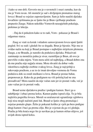 171
i kako se ono drži. Govorio mu je o ravnoteži i snazi zamaha, kao da
mu je Vorn ravan. Ali momčić je sad s divljenjem promatrao starog
lovca i Braud se osjećao zapostavljenim. Sam je želio naučiti dječaka
lovačkim vještinama pa se ljutio što je Brun vježbanje praćkom
prepustio Zaugu. Nakon nekoliko Vornovih neuspješnih pokušaja,
prekinuo je lekciju.
- Daj da ti pokažem kako se to radi, Vorn - pokazao je Braud i
odgurnuo starca.
Zaug se vrati za korak i mladom samosvjesnom lovcu uputi ljutiti
pogled. Svi su stali i gledali što se događa. Brun je bjesnio. Nije mu se
sviđao način na koji je Braud postupao s najboljim strijelcem plemena.
Zaugu, a ne Braudu, je naredio da podučava dječaka. Pokazivati
zanimanje za momčića jedna je stvar, razmišljao je Brun, ali ovo je
prevršilo svaku mjeru. Vorn mora učiti od najboljeg, a Braud dobro zna
da mu praćka nije najjača strana. Mora shvatiti da dobar vođa
iskorištava najbolje osobine svakog lovca. Zaug je najvještiji u
rukovanju praćkom, a uz to će imati dovoljno vremena da Vorna
podučava dok su ostali muškarci u lovu. Braud je postao bahat,
preponosan je. Kako da ga podignem na viši položaj kad ne zna
prosuđivati? Mora naučiti da nije važan zato jer će postati vođa, već je
zato važan jer će postati vođa.
Braud uzme dječakovu praćku i podigne kamen. Stavi ga u
udubljenje i izbaci prema kolcu. Kamen padne ispred cilja. To je bila
najčešća pogreška lovaca. Morali su uračunavati ograničenje zglobova
koji nisu mogli načiniti puni luk. Braud se ljutio zbog promašaja i
osjećao pomalo glupo. Želio je pokazati koliko je vješt pa brzo podigne
drugi kamen i baci ga prema cilju. Bio je svjestan da ga svi gledaju.
Praćka je bila kraća nego što je navikao pa je kamen otišao ulijevo, još
uvijek dosta ispred kolca.
 