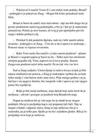 172
- Pokušavaš li naučiti Vorna ili i sam trebaš malo poduke, Braud?
- podrugljivo je pokazivao Zaug. - Mogao bih kolac primaknuti malo
bliže.
Braud se borio da zadrži vlast nad sobom - nije mu bilo drago što je
postao predmetom starčevog podsmijeha, a bio je i ljut jer je neprestano
promašivao. Poletio je novi kamen, ali ovaj je put upotrijebio previše
snage i daleko prebacio cilj.
- Pričekaš li dok podučim dječaka, rado ću i tebe naučiti nekim
stvarima - podrugljivo će Zaug. - Čini mi se da ti upravo to nedostaje. -
Ponosni starac se osjećao osvećenim.
- Kako Vorn može išta naučiti s ovako starom praćkom! - planuo
je Braud i s negodovanjem je bacio na tlo. - Nitko neće tim istrošenim
oružjem pogoditi cilj. Vorn, napravit ću ti novu praćku. Starom
Zaugovom praćkom nećeš ništa naučiti. Pa on čak više i ne lovi.
Sad se Zaug razljutio. Umirovljenje iz redova lovaca uvijek je bilo
udarac muškarčevom ponosu, a Zaug je mukotrpno vježbao da savlada
teško oružje i vrati barem nešto stare slave. Prije mnogo godina i on je,
baš kao i sin njegove družice, bio zamjenik vođe i upravo je zato njegov
ponos bio osjetljiviji.
- Bolje je biti stariji muškarac, nego dječak koji samo misli da je
muškarac - odvrati i posegne za praćkom kraj Braudovih nogu.
Napad na muškost bio je više nego što je mladi lovac mogao
podnijeti, bila je to posljednja kap u već prepunoj čaši žuči. Nije se
mogao svladati i odgurne starca. Zaug to nije očekivao, bio je u
raskoraku, pa je teško pao. Sjedio je na tlu i začuđeno gledao. Bila je to
posljednja stvar koju je očekivao.
 