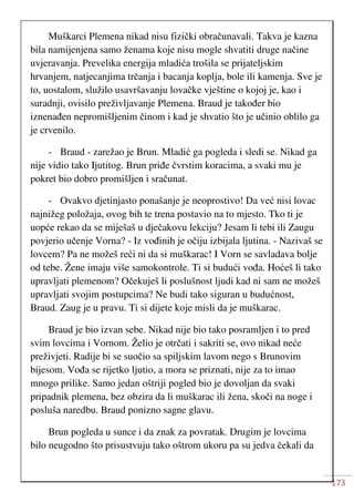173
Muškarci Plemena nikad nisu fizički obračunavali. Takva je kazna
bila namijenjena samo ženama koje nisu mogle shvatiti druge načine
uvjeravanja. Prevelika energija mladića trošila se prijateljskim
hrvanjem, natjecanjima trčanja i bacanja koplja, bole ili kamenja. Sve je
to, uostalom, služilo usavršavanju lovačke vještine o kojoj je, kao i
suradnji, ovisilo preživljavanje Plemena. Braud je također bio
iznenađen nepromišljenim činom i kad je shvatio što je učinio oblilo ga
je crvenilo.
- Braud - zarežao je Brun. Mladić ga pogleda i sledi se. Nikad ga
nije vidio tako Ijutitog. Brun priđe čvrstim koracima, a svaki mu je
pokret bio dobro promišljen i sračunat.
- Ovakvo djetinjasto ponašanje je neoprostivo! Da već nisi lovac
najnižeg položaja, ovog bih te trena postavio na to mjesto. Tko ti je
uopće rekao da se miješaš u dječakovu lekciju? Jesam li tebi ili Zaugu
povjerio učenje Vorna? - Iz vođinih je očiju izbijala ljutina. - Nazivaš se
lovcem? Pa ne možeš reći ni da si muškarac! I Vorn se savladava bolje
od tebe. Žene imaju više samokontrole. Ti si budući vođa. Hoćeš li tako
upravljati plemenom? Očekuješ li poslušnost ljudi kad ni sam ne možeš
upravljati svojim postupcima? Ne budi tako siguran u budućnost,
Braud. Zaug je u pravu. Ti si dijete koje misli da je muškarac.
Braud je bio izvan sebe. Nikad nije bio tako posramljen i to pred
svim lovcima i Vornom. Želio je otrčati i sakriti se, ovo nikad neće
preživjeti. Radije bi se suočio sa spiljskim lavom nego s Brunovim
bijesom. Vođa se rijetko ljutio, a mora se priznati, nije za to imao
mnogo prilike. Samo jedan oštriji pogled bio je dovoljan da svaki
pripadnik plemena, bez obzira da li muškarac ili žena, skoči na noge i
posluša naredbu. Braud ponizno sagne glavu.
Brun pogleda u sunce i da znak za povratak. Drugim je lovcima
bilo neugodno što prisustvuju tako oštrom ukoru pa su jedva čekali da
 