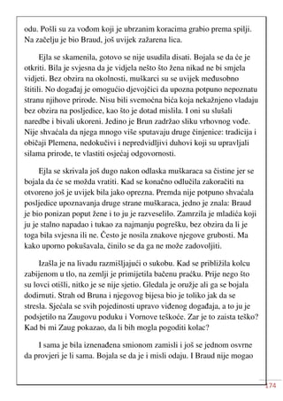 174
odu. Pošli su za vođom koji je ubrzanim koracima grabio prema spilji.
Na začelju je bio Braud, još uvijek zažarena lica.
Ejla se skamenila, gotovo se nije usudila disati. Bojala se da će je
otkriti. Bila je svjesna da je vidjela nešto što žena nikad ne bi smjela
vidjeti. Bez obzira na okolnosti, muškarci su se uvijek međusobno
štitili. No događaj je omogućio djevojčici da upozna potpuno nepoznatu
stranu njihove prirode. Nisu bili svemoćna bića koja nekažnjeno vladaju
bez obzira na posljedice, kao što je dotad mislila. I oni su slušali
naredbe i bivali ukoreni. Jedino je Brun zadržao sliku vrhovnog vođe.
Nije shvaćala da njega mnogo više sputavaju druge činjenice: tradicija i
običaji Plemena, nedokučivi i nepredvidljivi duhovi koji su upravljali
silama prirode, te vlastiti osjećaj odgovornosti.
Ejla se skrivala još dugo nakon odlaska muškaraca sa čistine jer se
bojala da će se možda vratiti. Kad se konačno odlučila zakoračiti na
otvoreno još je uvijek bila jako oprezna. Premda nije potpuno shvaćala
posljedice upoznavanja druge strane muškaraca, jedno je znala: Braud
je bio ponizan poput žene i to ju je razveselilo. Zamrzila je mladića koji
ju je stalno napadao i tukao za najmanju pogrešku, bez obzira da li je
toga bila svjesna ili ne. Često je nosila znakove njegove grubosti. Ma
kako uporno pokušavala, činilo se da ga ne može zadovoljiti.
Izašla je na livadu razmišljajući o sukobu. Kad se približila kolcu
zabijenom u tlo, na zemlji je primijetila bačenu praćku. Prije nego što
su lovci otišli, nitko je se nije sjetio. Gledala je oružje ali ga se bojala
dodirnuti. Strah od Bruna i njegovog bijesa bio je toliko jak da se
stresla. Sjećala se svih pojedinosti upravo viđenog događaja, a to ju je
podsjetilo na Zaugovu poduku i Vornove teškoće. Zar je to zaista teško?
Kad bi mi Zaug pokazao, da li bih mogla pogoditi kolac?
I sama je bila iznenađena smionom zamisli i još se jednom osvrne
da provjeri je li sama. Bojala se da je i misli odaju. I Braud nije mogao
 
