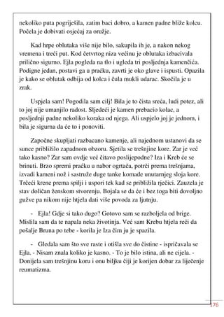 176
nekoliko puta pogriješila, zatim baci dobro, a kamen padne bliže kolcu.
Počela je dobivati osjećaj za oružje.
Kad hrpe oblutaka više nije bilo, sakupila ih je, a nakon nekog
vremena i treći put. Kod četvrtog niza većinu je oblutaka izbacivala
prilično sigurno. Ejla pogleda na tlo i ugleda tri posljednja kamenčića.
Podigne jedan, postavi ga u praćku, zavrti je oko glave i ispusti. Opazila
je kako se oblutak odbija od kolca i čula mukli udarac. Skočila je u
zrak.
Uspjela sam! Pogodila sam cilj! Bila je to čista sreća, ludi potez, ali
to joj nije umanjilo radost. Sljedeći je kamen prebacio kolac, a
posljednji padne nekoliko koraka od njega. Ali uspjelo joj je jednom, i
bila je sigurna da će to i ponoviti.
Započne skupljati razbacano kamenje, ali najednom ustanovi da se
sunce približilo zapadnom obzoru. Sjetila se trešnjine kore. Zar je već
tako kasno? Zar sam ovdje već čitavo poslijepodne? Iza i Kreb će se
brinuti. Brzo spremi praćku u nabor ogrtača, potrči prema trešnjama,
izvadi kameni nož i sastruže duge tanke komade unutarnjeg sloja kore.
Trčeći krene prema spilji i uspori tek kad se približila rječici. Zauzela je
stav doličan ženskom stvorenju. Bojala se da će i bez toga biti dovoljno
gužve pa nikom nije htjela dati više povoda za ljutnju.
- Ejla! Gdje si tako dugo? Gotovo sam se razboljela od brige.
Mislila sam da te napala neka životinja. Već sam Krebu htjela reći da
pošalje Bruna po tebe - korila je Iza čim ju je spazila.
- Gledala sam što sve raste i otišla sve do čistine - ispričavala se
Ejla. - Nisam znala koliko je kasno. - To je bilo istina, ali ne cijela. -
Donijela sam trešnjinu koru i onu biljku čiji je korijen dobar za liječenje
reumatizma.
 
