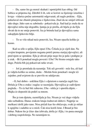 177
- Da, samo što ga moraš skuhati i upotrijebiti kao oblog. Od
bobica se pripema čaj. Zdrobiš li ih, sok se koristi za liječenje izraslina i
kvrga - vidarica počne automatski odgovarati, ali naglo prekine. - Ejla,
pokušavaš me zbuniti pitanjima o lijekovima. Znaš da ne smiješ izbivati
tako dugo. Jako sam se zabrinula - pokazivala je. Sad kad je znala da se
djevojčici ništa nije dogodilo, ljutnja ju je prošla, ali htjela je da Ejla
shvati da to ne smije ponoviti. Iza je brinula kad je djevojčica sama
sakupljala ljekovito bilje.
- To se više nikad neće ponoviti, Iza. Nisam opazila koliko je
kasno.
Kad su ušle u spilju, Ejlu opazi Uba. Čekala ju je cijeli dan. Na
svojim krupnim, povijenim nogama potrči prema starijoj djevojčici, ali
pred njom se spotakne. Ejla je uhvati prije nego što je pala i podigne je
u zrak. - Bi li ponekad mogla povesti i Ubu? Ne bismo ostajale tako
dugo. Počela bih joj pokazivati neke stvari.
- Još je premlada da razumije. Tek uči govoriti - reče Iza, ali kad
je vidjela koliko su sretne, doda: - Možda biste ponekad i mogle ići
zajedno, pod uvjetom da se previše ne udaljavate.
- O, baš dobro - usklikne Ejla i s djetetom u naručju zagrli Izu.
Držala je Ubu u zraku i naglas se nasmijala. Djevojčica je zadivljeno
pogleda. - To će baš biti zabavno, Uba - rekla je i spustila dijete. -
Majka će dopustiti da pođeš sa mnom.
Što je tom djetetu, razmišljala je Iza. Nisam je već dugo vidjela
tako uzbuđenu. Danas zrakom lutaju čudnovati duhovi. Najprije su
muškarci došli jako rano. Nisu pričali kao što običavaju, svaki je otišao
k ognjištu i zadubio se u misli. Čak nisu korili žene. I Braud je bio
dobar. Nakon što je čitav dan izbivala, došla je i Ejla, i to puna energije
i dobrog raspoloženja. Ne razumijem to.
 