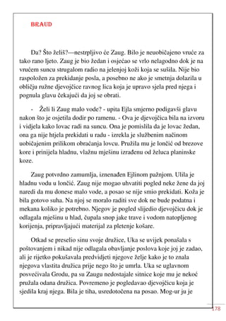 178
BRAUD
Da? Što želiš?—nestrpljivo će Zaug. Bilo je neuobičajeno vruće za
tako rano ljeto. Zaug je bio žedan i osjećao se vrlo nelagodno dok je na
vrućem suncu strugalom radio na jelenjoj koži koja se sušila. Nije bio
raspoložen za prekidanje posla, a posebno ne ako je smetnja dolazila u
obličju ružne djevojčice ravnog lica koja je upravo sjela pred njega i
pognula glavu čekajući da joj se obrati.
- Želi li Zaug malo vode? - upita Ejla smjerno podigavši glavu
nakon što je osjetila dodir po ramenu. - Ova je djevojčica bila na izvoru
i vidjela kako lovac radi na suncu. Ona je pomislila da je lovac žedan,
ona ga nije htjela prekidati u radu - izrekla je službenim načinom
uobičajenim prilikom obraćanja lovcu. Pružila mu je lončić od brezove
kore i prinijela hladnu, vlažnu mješinu izrađenu od želuca planinske
koze.
Zaug potvrdno zamumlja, iznenađen Ejlinom pažnjom. Ulila je
hladnu vodu u lončić. Zaug nije mogao uhvatiti pogled neke žene da joj
naredi da mu donese malo vode, a posao se nije smio prekidati. Koža je
bila gotovo suha. Na njoj se moralo raditi sve dok ne bude podatna i
mekana koliko je potrebno. Njegov je pogled slijedio djevojčicu dok je
odlagala mješinu u hlad, čupala snop jake trave i vodom natopljenog
korijenja, pripravljajući materijal za pletenje košare.
Otkad se preselio sinu svoje družice, Uka se uvijek ponašala s
poštovanjem i nikad nije odlagala obavljanje poslova koje joj je zadao,
ali je rijetko pokušavala predvidjeti njegove želje kako je to znala
njegova vlastita družica prije nego što je umrla. Uka se uglavnom
posvećivala Grodu, pa su Zaugu nedostajale sitnice koje mu je nekoć
pružala odana družica. Povremeno je pogledavao djevojčicu koja je
sjedila kraj njega. Bila je tiha, usredotočena na posao. Mog-ur ju je
 