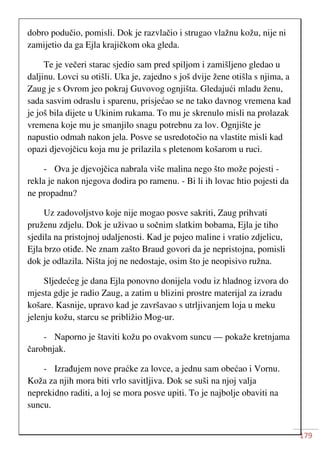 179
dobro podučio, pomisli. Dok je razvlačio i strugao vlažnu kožu, nije ni
zamijetio da ga Ejla krajičkom oka gleda.
Te je večeri starac sjedio sam pred spiljom i zamišljeno gledao u
daljinu. Lovci su otišli. Uka je, zajedno s još dvije žene otišla s njima, a
Zaug je s Ovrom jeo pokraj Guvovog ognjišta. Gledajući mladu ženu,
sada sasvim odraslu i sparenu, prisjećao se ne tako davnog vremena kad
je još bila dijete u Ukinim rukama. To mu je skrenulo misli na prolazak
vremena koje mu je smanjilo snagu potrebnu za lov. Ognjište je
napustio odmah nakon jela. Posve se usredotočio na vlastite misli kad
opazi djevojčicu koja mu je prilazila s pletenom košarom u ruci.
- Ova je djevojčica nabrala više malina nego što može pojesti -
rekla je nakon njegova dodira po ramenu. - Bi li ih lovac htio pojesti da
ne propadnu?
Uz zadovoljstvo koje nije mogao posve sakriti, Zaug prihvati
pruženu zdjelu. Dok je uživao u sočnim slatkim bobama, Ejla je tiho
sjedila na pristojnoj udaljenosti. Kad je pojeo maline i vratio zdjelicu,
Ejla brzo otiđe. Ne znam zašto Braud govori da je nepristojna, pomisli
dok je odlazila. Ništa joj ne nedostaje, osim što je neopisivo ružna.
Sljedećeg je dana Ejla ponovno donijela vodu iz hladnog izvora do
mjesta gdje je radio Zaug, a zatim u blizini prostre materijal za izradu
košare. Kasnije, upravo kad je završavao s utrljivanjem loja u meku
jelenju kožu, starcu se približio Mog-ur.
- Naporno je štaviti kožu po ovakvom suncu — pokaže kretnjama
čarobnjak.
- Izrađujem nove praćke za lovce, a jednu sam obećao i Vornu.
Koža za njih mora biti vrlo savitljiva. Dok se suši na njoj valja
neprekidno raditi, a loj se mora posve upiti. To je najbolje obaviti na
suncu.
 