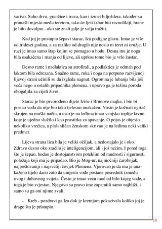 18
varivo. Suho drvo, grančice i trava, kao i izmet biljoždera, također su
pronašli mjesto među teretom, iako će ljeti izbor biti raznolikiji, hrane
je bilo dovoljno - ako ste znali gdje je valja tražiti.
Kad joj je pristupio šepavi starac, Iza podigne glavu. Imao je više
od trideset godina, a za razliku od drugih nije nosio ni teret ni oružje. U
ruci je imao samo štap kojim se pomagao u hodu. Desna mu je noga
bila osakaćena i manja od lijeve, ali uprkos tome bio je vrlo žustar.
Desno rame i nadlaktica su atrofirali, a podlaktica je odmah pod
laktom bila odrezana. Snažno rame, ruka i noga na potpuno razvijenoj
lijevoj strani učinili su da izgleda nagnut. Ogromna je lubanja bila još
veća nego u ostalih pripadnika plemena, i upravo ga je težina poroda
obogaljila za cijeli život.
Starac je bio prvorođeno dijete Izine i Brunove majke, i bio bi
postao vođa da nije bio tako tjelesno unakažen. Nosio je kožnati ogrtač
skrojen na muški način, a usto je na leđima imao vanjsko toplije krzno
koje je ujedno služilo i kao prostirka za spavanje. O pojas je objesio
nekoliko vrećica, a plašt sličan ženskom skrivao je na leđima neki veliki
predmet.
Lijeva strana lica bila je veliki ožiljak, a nedostajalo je i oko.
Zdravo desno oko zračilo je inteligencijom, ali i još nečim. I pored toga
što je šepao, hodao je dostojanstvom poteklim od mudrosti i sigurnosti
položaja koji mu je pripadao. Bio je Mog-ur, najmoćniji čarobnjak,
najpoštovaniji i najsvetiji čovjek Plemena. Vjerovao je da mu je una-
kaženo tijelo dano zato da umjesto vođe postane posrednik između
ovog i duhovnog svijeta. Često je imao veću moć od bilo kojeg vođe, a
toga je bio svjestan. Njegovo su pravo ime zapamtili samo najbliži, i
samo su ga oni njime zvali.
- Kreb - pozdravi ga Iza dok je kretnjom pokazivala koliko joj je
drago što je pristupio.
 