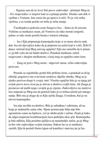180
- Siguran sam da će lovci biti posve zadovoljni - primijeti Mog-ur.
- Svi znaju kakav si majstor kad su u pitanju praćke. Gledao sam dok si
vježbao s Vornom. Ima sreću što ga upravo ti učiš. To je vrlo teška
vještina, a za izradu praćke ne treba je ništa manje.
Čarobnjakova pohvala ozari Zaugovo lice. - Sutra ću ih izrezati.
Veličinu za muškarce znam, ali Vornovu ću ruku morati izmjeriti,
jedino se tako može postići brzina i točnost izbačaja.
- Iza i Ejla pripremaju kamenjarku koju si za mene ulovio neki
dan. Iza uči djevojčicu kako da je pripremi na način koji ti voliš. Želiš li
danas večerati kraj Mog-urovog ognjišta? Ejla me zamolila da te pitam,
a i ja bih volio da mi budeš društvo. Ponekad muškarac zaželi
razgovarati s drugim muškarcem, a kraj mog su ognjišta samo žene.
- Zaug će jesti s Mog-urom - odgovori starac, očito zadovoljan
pozivom.
Premda su zajedničke gozbe bile prilično česte, a ponekad su dvije
obitelji, pogotovo one u krvnom srodstvu, dijelile obroke, Mog-ur je
rijetko pozivao druge k svojoj vatri. Vlastito ognjište bilo je za njega još
uvijek posve nova stvar pa je uživao u društvu svojih žena. Ali Zauga je
poznavao od malih nogu i uvijek ga je cijenio. Zadovoljstvo na starčevu
licu natjeralo je Mog-ura da pomisli kako je to trebao učiniti još mnogo
ranije. Bilo mu je drago da se Ejla sjetila Zauga. Uostalom, baš je on
ulovio kamenjarku.
Iza nije navikla na društvo. Bila je uzbuđena i zabrinuta, ali na
kraju je nadmašila samu sebe. Njeno poznavanje bilja nije bilo
ograničeno samo na lijekove, već je obuhvaćalo i začine. Znala je kako
da odgovarajućom kombinacijom trava poboljša okus jela. Kamenjarka
je bila odlična, Ejla posebno pažljiva na nenametljiv način, pa je Mog-
ur bio vrlo zadovoljan svojim ženama. Nakon što su se muškarci
zasitili, Ejla ih posluži finim čajem od kamilice i metvice jer je Iza
 