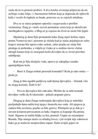 181
znala da će to pomoći probavi. S dva ženska stvorenja pripravna da im
uslišaju svaku želju, i s bucmastom bebom koja je dopuzala do njihovih
krila i veselo ih čupkala za brade, ponovno su se osjećali mladima.
Dva su se starca potpuno opustila i razgovarala o prošlim
vremenima. Zaug je s malo zavisti promatrao sreću koja je okruživala
čarobnjakovo ognjište, a Mog-ur je osjećao da život ne može biti ljepši.
Sljedećeg je dana Ejla promatrala kako Zaug mjeri kožnu vrpcu
prema Vornovoj ruci i pozorno je slušala kad je starac pojašnjavao zašto
krajevi moraju biti upravo tako suženi, zašto praćka ne smije biti
preduga ni prekratka, a vidjela je i kako je u sredinu stavio vlažan
okrugli kamen koji će rastegnuti kožu dovoljno da se stvori pravilno
udubljenje.
Kad mu je Ejla donijela vodu, upravo je sakupljao ostatke
upotrijebljene kože.
- Hoće li Zaugu trebati preostali komadići? Koža je tako meka —
pitala je.
Zaug je htio ugoditi pažljivoj zadivljenoj djevojčici. - Ostatak više
ne mogu koristiti. Želiš li ih?
- Ova će djevojčica biti zahvalna. Mislim da su neki komadi
dovoljno veliki da ih iskoristim - pokaže pognute glave.
Drugog je dana Zaugu nedostajala djevojčica koja je nekoliko
posljednjih dana radila kraj njega i donosila mu vodu. Ali njegova je
zadaća bila završena, praćke su bile gotove. Primijetio ju je dok je s
novom košarom privezanom za leđa i štapom za kopanje išla prema
šumi. Sigurno će tražiti biljke za Izu, pomisli. Uopće ne razumijem
Brauda. Nije mnogo mario za mladog lovca, i još uvijek nije zaboravio
kako ga je nedavno neopravdano napao. Zašto uvijek gnjavi tu
 