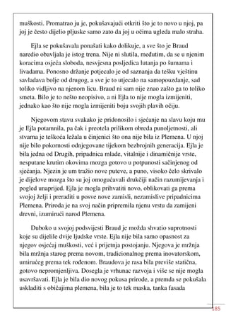 185
muškosti. Promatrao ju je, pokušavajući otkriti što je to novo u njoj, pa
joj je često dijelio pljuske samo zato da joj u očima ugleda malo straha.
Ejla se pokušavala ponašati kako dolikuje, a sve što je Braud
naredio obavljala je istog trena. Nije ni slutila, međutim, da se u njenim
koracima osjeća sloboda, nesvjesna posljedica lutanja po šumama i
livadama. Ponosno držanje potjecalo je od saznanja da tešku vještinu
savladava bolje od drugog, a sve je to utjecalo na samopouzdanje, sad
toliko vidljivo na njenom licu. Braud ni sam nije znao zašto ga to toliko
smeta. Bilo je to nešto neopisivo, a ni Ejla to nije mogla izmijeniti,
jednako kao što nije mogla izmijeniti boju svojih plavih očiju.
Njegovom stavu svakako je pridonosilo i sjećanje na slavu koju mu
je Ejla potamnila, pa čak i preotela prilikom obreda punoljetnosti, ali
stvarna je teškoća ležala u činjenici što ona nije bila iz Plemena. U njoj
nije bilo pokornosti odnjegovane tijekom bezbrojnih generacija. Ejla je
bila jedna od Drugih, pripadnica mlade, vitalnije i dinamičnije vrste,
nesputane krutim okovima mozga gotovo u potpunosti sačinjenog od
sjećanja. Njezin je um tražio nove puteve, a puno, visoko čelo skrivalo
je dijelove mozga što su joj omogućavali drukčiji način razumijevanja i
pogled unaprijed. Ejla je mogla prihvatiti novo, oblikovati ga prema
svojoj želji i preraditi u posve nove zamisli, nezamislive pripadnicima
Plemena. Priroda je na svoj način pripremila njenu vrstu da zamijeni
drevni, izumirući narod Plemena.
Duboko u svojoj podsvijesti Braud je možda shvatio suprotnosti
koje su dijelile dvije ljudske vrste. Ejla nije bila samo opasnost za
njegov osjećaj muškosti, već i prijetnja postojanju. Njegova je mržnja
bila mržnja starog prema novom, tradicionalnog prema inovatorskom,
umirućeg prema tek rođenom. Braudova je rasa bila previše statična,
gotovo nepromjenljiva. Dosegla je vrhunac razvoja i više se nije mogla
usavršavati. Ejla je bila dio novog pokusa prirode, a premda se pokušala
uskladiti s običajima plemena, bila je to tek maska, tanka fasada
 