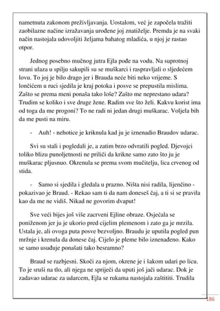 186
nametnuta zakonom preživljavanja. Uostalom, već je započela tražiti
zaobilazne načine izražavanja urođene joj znatiželje. Premda je na svaki
način nastojala udovoljiti željama bahatog mladića, u njoj je rastao
otpor.
Jednog posebno mučnog jutra Ejla pođe na vodu. Na suprotnoj
strani ulaza u spilju sakupili su se muškarci i raspravljali o sljedećem
lovu. To joj je bilo drago jer i Brauda neće biti neko vrijeme. S
lončićem u ruci sjedila je kraj potoka i posve se prepustila mislima.
Zašto se prema meni ponaša tako loše? Zašto me neprestano udara?
Trudim se koliko i sve druge žene. Radim sve što želi. Kakvu korist ima
od toga da me progoni? To ne radi ni jedan drugi muškarac. Voljela bih
da me pusti na miru.
- Auh! - nehotice je kriknula kad ju je iznenadio Braudov udarac.
Svi su stali i pogledali je, a zatim brzo odvratili pogled. Djevojci
toliko blizu punoljetnosti ne priliči da krikne samo zato što ju je
muškarac pljusnuo. Okrenula se prema svom mučitelju, lica crvenog od
stida.
- Samo si sjedila i gledala u prazno. Ništa nisi radila, lijenčino -
pokazivao je Braud. - Rekao sam ti da nam doneseš čaj, a ti si se pravila
kao da me ne vidiš. Nikad ne govorim dvaput!
Sve veći bijes još više zacrveni Ejline obraze. Osjećala se
poniženom jer ju je ukorio pred cijelim plemenom i zato ga je mrzila.
Ustala je, ali ovoga puta posve bezvoljno. Braudu je uputila pogled pun
mržnje i krenula da donese čaj. Cijelo je pleme bilo iznenađeno. Kako
se samo usuđuje ponašati tako besramno?
Braud se razbjesni. Skoči za njom, okrene je i šakom udari po licu.
To je sruši na tlo, ali njega ne spriječi da uputi još jači udarac. Dok je
zadavao udarac za udarcem, Ejla se rukama nastojala zaštititi. Trudila
 