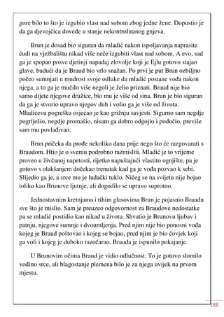 188
gore bilo to što je izgubio vlast nad sobom zbog jedne žene. Dopustio je
da ga djevojčica dovede u stanje nekontroliranog gnjeva.
Brun je dosad bio siguran da mladić nakon ispoljavanja naprasite
ćudi na vježbalištu nikad više neće izgubiti vlast nad sobom. A evo, sad
ga je spopao posve djetinji napadaj zlovolje koji je Ejlu gotovo stajao
glave, budući da je Braud bio vrlo snažan. Po prvi je put Brun ozbiljno
počeo sumnjati u mudrost svoje odluke da mladić postane vođa nakon
njega, a to ga je mučilo više negoli je želio priznati. Braud nije bio
samo dijete njegove družice, bio mu je više od sina. Brun je bio siguran
da ga je stvorio upravo njegov duh i volio ga je više od života.
Mladićevu pogrešku osjećao je kao grižnju savjesti. Sigurno sam negdje
pogriješio, negdje promašio, nisam ga dobro odgojio i podučio, previše
sam mu povlađivao.
Brun pričeka da prođe nekoliko dana prije nego što će razgovarati s
Braudom. Htio je o svemu podrobno razmisliti. Mladić je to vrijeme
proveo u živčanoj napetosti, rijetko napuštajući vlastito ognjište, pa je
gotovo s olakšanjem dočekao trenutak kad ga je vođa pozvao k sebi.
Slijedio ga je, a srce mu je luđački tuklo. Ničeg se na svijetu nije bojao
toliko kao Brunove ljutnje, ali dogodilo se upravo suprotno.
Jednostavnim kretnjama i tihim glasovima Brun je pojasnio Braudu
sve što je mislio. Sam je preuzeo odgovornost za Braudove nedostatke
pa se mladić postidio kao nikad u životu. Shvatio je Brunovu ljubav i
patnju, njegove sumnje i dvoumljenja. Pred njim nije bio ponosni vođa
kojeg je Braud poštovao i kojeg se bojao, pred njim je bio čovjek koji
ga voli i kojeg je duboko razočarao. Brauda je ispunilo pokajanje.
U Brunovim očima Braud je vidio odlučnost. To je gotovo slomilo
vođino srce, ali blagostanje plemena bilo je za njega uvijek na prvom
mjestu.
 