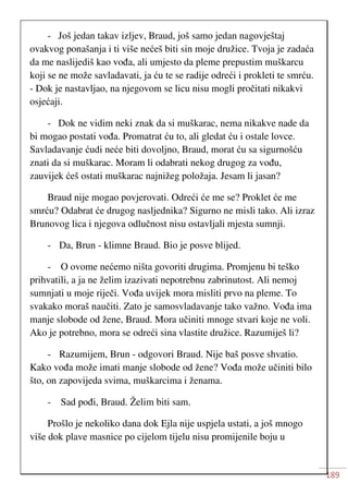 189
- Još jedan takav izljev, Braud, još samo jedan nagovještaj
ovakvog ponašanja i ti više nećeš biti sin moje družice. Tvoja je zadaća
da me naslijediš kao vođa, ali umjesto da pleme prepustim muškarcu
koji se ne može savladavati, ja ću te se radije odreći i prokleti te smrću.
- Dok je nastavljao, na njegovom se licu nisu mogli pročitati nikakvi
osjećaji.
- Dok ne vidim neki znak da si muškarac, nema nikakve nade da
bi mogao postati vođa. Promatrat ću to, ali gledat ću i ostale lovce.
Savladavanje ćudi neće biti dovoljno, Braud, morat ću sa sigurnošću
znati da si muškarac. Moram li odabrati nekog drugog za vođu,
zauvijek ćeš ostati muškarac najnižeg položaja. Jesam li jasan?
Braud nije mogao povjerovati. Odreći će me se? Proklet će me
smrću? Odabrat će drugog nasljednika? Sigurno ne misli tako. Ali izraz
Brunovog lica i njegova odlučnost nisu ostavljali mjesta sumnji.
- Da, Brun - klimne Braud. Bio je posve blijed.
- O ovome nećemo ništa govoriti drugima. Promjenu bi teško
prihvatili, a ja ne želim izazivati nepotrebnu zabrinutost. Ali nemoj
sumnjati u moje riječi. Vođa uvijek mora misliti prvo na pleme. To
svakako moraš naučiti. Zato je samosvladavanje tako važno. Vođa ima
manje slobode od žene, Braud. Mora učiniti mnoge stvari koje ne voli.
Ako je potrebno, mora se odreći sina vlastite družice. Razumiješ li?
- Razumijem, Brun - odgovori Braud. Nije baš posve shvatio.
Kako vođa može imati manje slobode od žene? Vođa može učiniti bilo
što, on zapovijeda svima, muškarcima i ženama.
- Sad pođi, Braud. Želim biti sam.
Prošlo je nekoliko dana dok Ejla nije uspjela ustati, a još mnogo
više dok plave masnice po cijelom tijelu nisu promijenile boju u
 