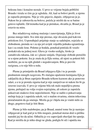 190
bolesnu žutu i konačno nestale. U prvo se vrijeme bojala približiti
Braudu i trzala se čim ga je ugledala. Ali, kad su bolovi prošli, u njemu
je zapazila promjenu. Nije je više gnjavio, dapače, izbjegavao ju je.
Nakon što je zaboravila na bolove, počela je misliti da su se batine
gotovo isplatile. Od trenutka kad ju je pretukao, shvatila je, Braud ju je
ostavio na miru.
Bez mladićevog stalnog mučenja i zanovijetanja, Ejlin je život
postao mnogo lakši. Sve dok nije prestao, nije shvaćala pod kakvim
pritiskom živi. Uspoređujući prijašnje stanje sa sadašnjim, osjećala se
slobodnom, premda su i za nju još uvijek vrijedila jednaka ograničenja
kao i za ostale žene. Poletno je hodala, ponekad potrčala ili veselo
poskakivala na jednoj nozi. Glavu je visoko uzdigla, široko je
zamahivala rukama, čak se i glasno smijala. Osjećanje slobode pretočilo
se u njene pokrete. Iza je znala da je Ejla sretna, ali njeni su pokreti bili
neobični, pa su na njih gledali s negodovanjem. Bila je previše
razigrana, a to nije bilo u redu.
Pleme je primijetilo da Braud izbjegava Ejlu i to je postalo
predmetom mnogih razgovora. Po slučajno opaženim kretnjama Ejla je
zaključila da je Brun zaprijetio Braudu teškom kaznom ako je ponovno
udari, a u to je postala sigurna kad je nije zamjećivao ni nakon što bi ga
izravno izazvala. U prvo je vrijeme bila tek malo nepažljiva prema
njemu, puštajući na volju svojim osjećajima, ali uskoro je započela
pokazivati znakove čiste neposlušnosti. Nije se radilo o pokazivanju
mržnje koja je i započela sukob, već o malim stvarima, sitnim trikovima
proračunatim da ga smetaju. Mrzila ga je i htjela mu je vratiti milo za
drago, pogotovo kad je štiti Brun.
Pleme je bilo malobrojno, pa je Braud, unatoč tome što je nastojao
izbjegavati je kad god je to bilo moguće, ponekad morao doći u priliku
narediti joj što da učini. Odlučila je sve zapovijedi obavljati što sporije.
Kad je mislila da je nitko drugi ne gleda, podigla bi oči i uputila mu
 