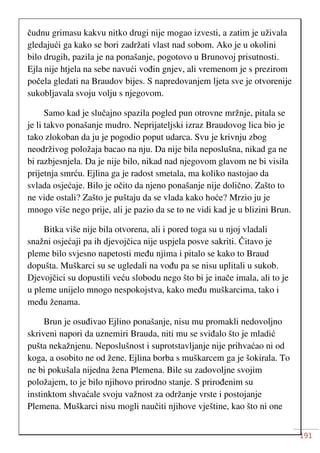 191
čudnu grimasu kakvu nitko drugi nije mogao izvesti, a zatim je uživala
gledajući ga kako se bori zadržati vlast nad sobom. Ako je u okolini
bilo drugih, pazila je na ponašanje, pogotovo u Brunovoj prisutnosti.
Ejla nije htjela na sebe navući vođin gnjev, ali vremenom je s prezirom
počela gledati na Braudov bijes. S napredovanjem ljeta sve je otvorenije
sukobljavala svoju volju s njegovom.
Samo kad je slučajno spazila pogled pun otrovne mržnje, pitala se
je li takvo ponašanje mudro. Neprijateljski izraz Braudovog lica bio je
tako zlokoban da ju je pogodio poput udarca. Svu je krivnju zbog
neodrživog položaja bacao na nju. Da nije bila neposlušna, nikad ga ne
bi razbjesnjela. Da je nije bilo, nikad nad njegovom glavom ne bi visila
prijetnja smrću. Ejlina ga je radost smetala, ma koliko nastojao da
svlada osjećaje. Bilo je očito da njeno ponašanje nije dolično. Zašto to
ne vide ostali? Zašto je puštaju da se vlada kako hoće? Mrzio ju je
mnogo više nego prije, ali je pazio da se to ne vidi kad je u blizini Brun.
Bitka više nije bila otvorena, ali i pored toga su u njoj vladali
snažni osjećaji pa ih djevojčica nije uspjela posve sakriti. Čitavo je
pleme bilo svjesno napetosti među njima i pitalo se kako to Braud
dopušta. Muškarci su se ugledali na vođu pa se nisu uplitali u sukob.
Djevojčici su dopustili veću slobodu nego što bi je inače imala, ali to je
u pleme unijelo mnogo nespokojstva, kako među muškarcima, tako i
među ženama.
Brun je osuđivao Ejlino ponašanje, nisu mu promakli nedovoljno
skriveni napori da uznemiri Brauda, niti mu se sviđalo što je mladić
pušta nekažnjenu. Neposlušnost i suprotstavljanje nije prihvaćao ni od
koga, a osobito ne od žene. Ejlina borba s muškarcem ga je šokirala. To
ne bi pokušala nijedna žena Plemena. Bile su zadovoljne svojim
položajem, to je bilo njihovo prirodno stanje. S prirođenim su
instinktom shvaćale svoju važnost za održanje vrste i postojanje
Plemena. Muškarci nisu mogli naučiti njihove vještine, kao što ni one
 