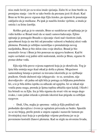 192
nisu znale loviti jer za to nisu imale sjećanja. Zašto bi se žene borile za
promjenu stanja - isto bi se tako borile da prestanu jesti ili disati. Kad
Brun ne bi bio posve siguran daje Ejla žensko, po njenom bi ponašanju
zaključio da je muškarac. Pa ipak je naučila ženske vještine, a imala je
smisla i za Izine čarolije.
Koliko god ga je to smetalo, Brun se suzdržavao od uplitanja jer je
vidio koliko se Braud muči da se nauči samosvladavanju. Ejlino
opiranje je pomagalo Braudu u stjecanju vlasti nad vlastitom ćudi,
sposobnosti koja će mu biti od presudne važnosti u budućoj ulozi vođe
plemena. Premda je ozbiljno razmišljao o pronalaženju novog
nasljednika, Brun je bio sklon sinu svoje družice. Braud je bio
neustrašiv lovac i Brun je bio ponosan na njegovu hrabrost. Kad bi
uspio savladati svoj jedini očiti nedostatak, mislio je Brun, sigurno bi
postao dobar vođa.
Ejla nije bila posve svjesna napetosti koja ju je okruživala. Tog je
ljeta bila sretnija nego ikad otkad je došla u pleme. Mogućnost
samostalnog lutanja u potrazi za travama iskoristila je za vježbanje
praćkom. Ostale dužnosti nije izbjegavala - to se, uostalom, nije
dozvoljavalo - ali jedna od njih bila je potraga za biljkama potrebnim
Izi, a to je bila dobra isprika za odlazak od ognjišta. Izi se nikad nije
vratila puna snaga, premda je ljetna toplina ublažila njen kašalj. I Kreb i
Iza brinuli su za Ejlu. Iza je bila sigurna da stvari više ne mogu dugo
ovako, i zato jedan izlazak u prirodu iskoristi kao prigodu za ozbiljan
razgovor.
- Dodi, Uba, majka je spremna - rekla je Ejla podižući tek
prohodalu djevojčicu i čvrsto je ogrtačem privezala uz bedro. Spustile
su se niz brijeg, prešle potok u smjeru zapada i nastavile šumom po
životinjskoj stazi koja je u posljednje vrijeme proširena jer su je
povremeno koristili članovi plemena. Kad su stigle na otvorenu livadu,
 